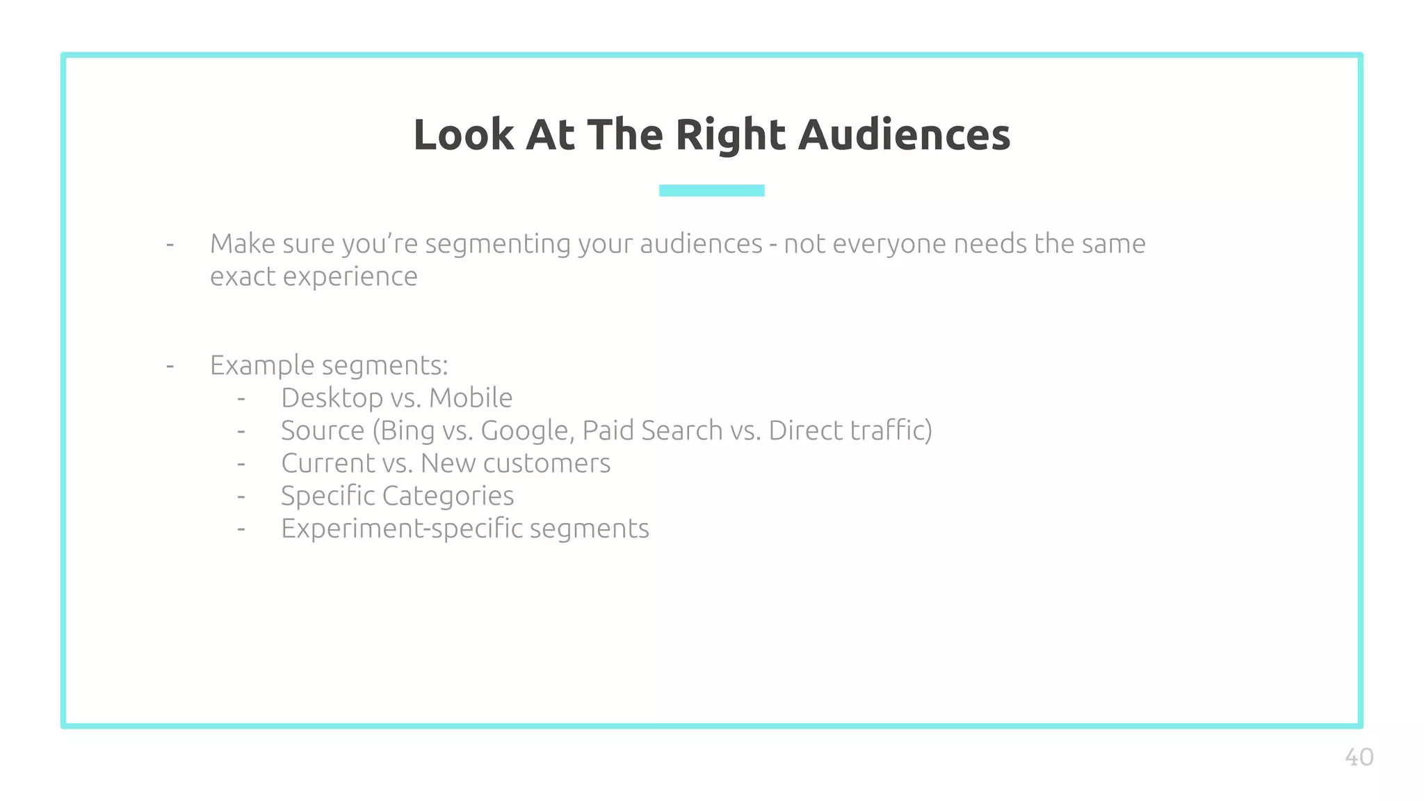 Look At The Right Audiences
40
- Make sure you’re segmenting your audiences - not everyone needs the same
exact experience
- Example segments:
- Desktop vs. Mobile
- Source (Bing vs. Google, Paid Search vs. Direct traﬃc)
- Current vs. New customers
- Speciﬁc Categories
- Experiment-speciﬁc segments
 