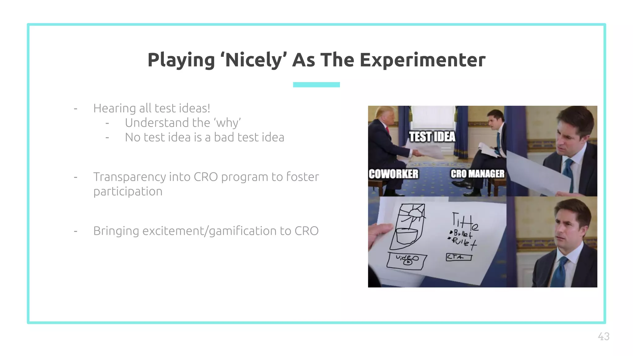 Playing ‘Nicely’ As The Experimenter
43
- Hearing all test ideas!
- Understand the ‘why’
- No test idea is a bad test idea
- Transparency into CRO program to foster
participation
- Bringing excitement/gamiﬁcation to CRO
 