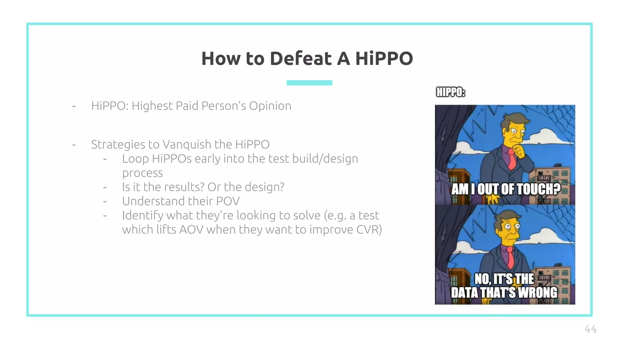 How to Defeat A HiPPO
44
- HiPPO: Highest Paid Person’s Opinion
- Strategies to Vanquish the HiPPO
- Loop HiPPOs early into the test build/design
process
- Is it the results? Or the design?
- Understand their POV
- Identify what they’re looking to solve (e.g. a test
which lifts AOV when they want to improve CVR)
 