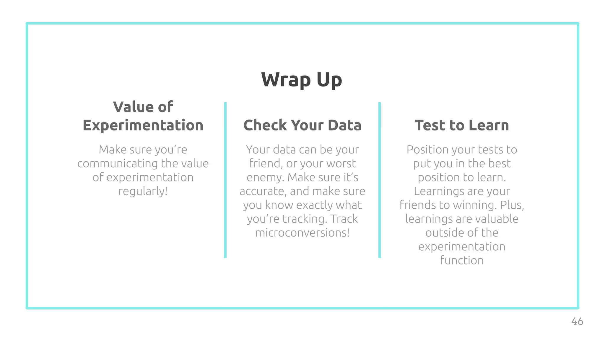 Wrap Up
46
Value of
Experimentation
Make sure you’re
communicating the value
of experimentation
regularly!
Check Your Data
Your data can be your
friend, or your worst
enemy. Make sure it’s
accurate, and make sure
you know exactly what
you’re tracking. Track
microconversions!
Test to Learn
Position your tests to
put you in the best
position to learn.
Learnings are your
friends to winning. Plus,
learnings are valuable
outside of the
experimentation
function
 