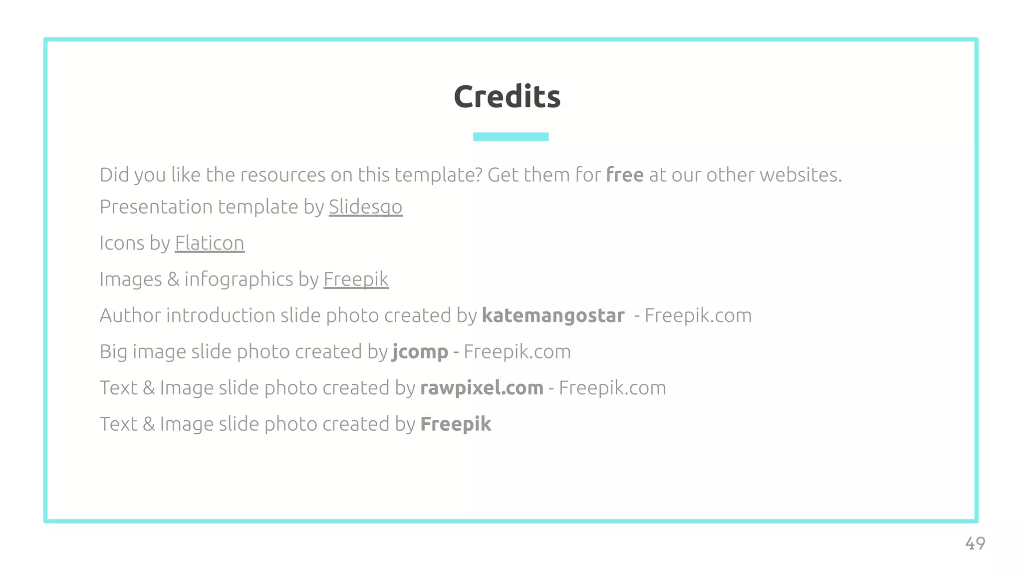 Credits
Did you like the resources on this template? Get them for free at our other websites.
Presentation template by Slidesgo
Icons by Flaticon
Images & infographics by Freepik
Author introduction slide photo created by katemangostar - Freepik.com
Big image slide photo created by jcomp - Freepik.com
Text & Image slide photo created by rawpixel.com - Freepik.com
Text & Image slide photo created by Freepik
49
 