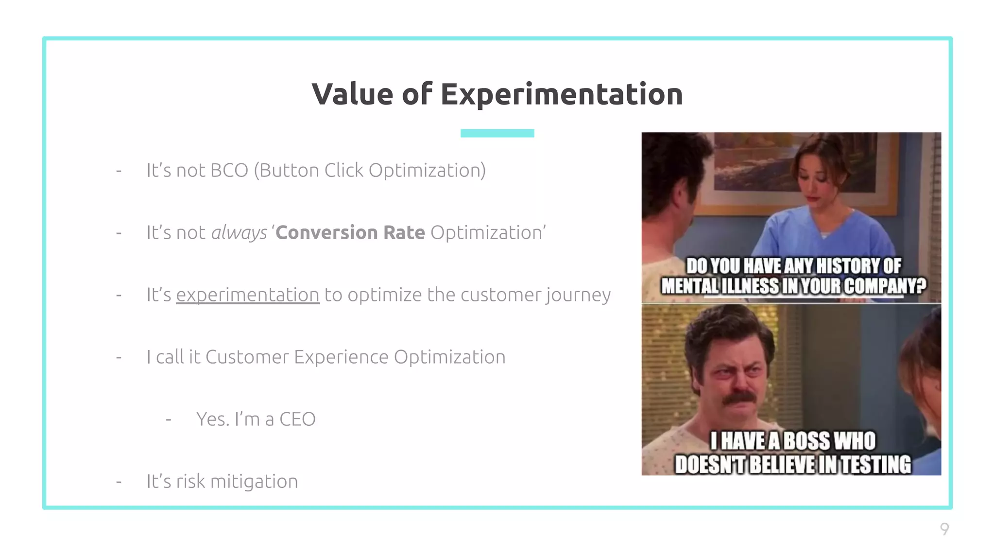 Value of Experimentation
- It’s not BCO (Button Click Optimization)
- It’s not always ‘Conversion Rate Optimization’
- It’s experimentation to optimize the customer journey
- I call it Customer Experience Optimization
- Yes. I’m a CEO
- It’s risk mitigation
9
 