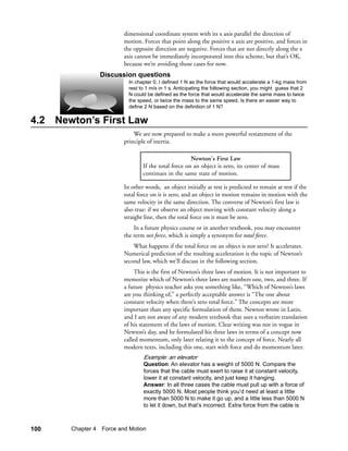 dimensional coordinate system with its x axis parallel the direction of
                         motion. Forces that point along the positive x axis are positive, and forces in
                         the opposite direction are negative. Forces that are not directly along the x
                         axis cannot be immediately incorporated into this scheme, but that’s OK,
                         because we’re avoiding those cases for now.
                Discussion questions
                           In chapter 0, I defined 1 N as the force that would accelerate a 1-kg mass from
                           rest to 1 m/s in 1 s. Anticipating the following section, you might guess that 2
                           N could be defined as the force that would accelerate the same mass to twice
                           the speed, or twice the mass to the same speed. Is there an easier way to
                           define 2 N based on the definition of 1 N?

4.2 Newton’s First Law
                             We are now prepared to make a more powerful restatement of the
                         principle of inertia.

                                                      Newton's First Law
                                 If the total force on an object is zero, its center of mass
                                 continues in the same state of motion.

                         In other words, an object initially at rest is predicted to remain at rest if the
                         total force on it is zero, and an object in motion remains in motion with the
                         same velocity in the same direction. The converse of Newton’s first law is
                         also true: if we observe an object moving with constant velocity along a
                         straight line, then the total force on it must be zero.
                             In a future physics course or in another textbook, you may encounter
                         the term net force, which is simply a synonym for total force.
                             What happens if the total force on an object is not zero? It accelerates.
                         Numerical prediction of the resulting acceleration is the topic of Newton’s
                         second law, which we’ll discuss in the following section.
                              This is the first of Newton’s three laws of motion. It is not important to
                         memorize which of Newton’s three laws are numbers one, two, and three. If
                         a future physics teacher asks you something like, “Which of Newton’s laws
                         are you thinking of,” a perfectly acceptable answer is “The one about
                         constant velocity when there’s zero total force.” The concepts are more
                         important than any specific formulation of them. Newton wrote in Latin,
                         and I am not aware of any modern textbook that uses a verbatim translation
                         of his statement of the laws of motion. Clear writing was not in vogue in
                         Newton’s day, and he formulated his three laws in terms of a concept now
                         called momentum, only later relating it to the concept of force. Nearly all
                         modern texts, including this one, start with force and do momentum later.
                                 Example: an elevator
                                 Question: An elevator has a weight of 5000 N. Compare the
                                 forces that the cable must exert to raise it at constant velocity,
                                 lower it at constant velocity, and just keep it hanging.
                                 Answer: In all three cases the cable must pull up with a force of
                                 exactly 5000 N. Most people think you’d need at least a little
                                 more than 5000 N to make it go up, and a little less than 5000 N
                                 to let it down, but that’s incorrect. Extra force from the cable is



100    Chapter 4 Force and Motion
 