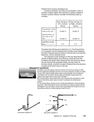 frictional force must be canceling it out.
                                      Contrary to Aristotle, more force is not needed in order to
                                maintain a higher speed. Zero total force is always needed to
                                maintain constant velocity. Consider the following made-up
                                numbers:


                                                                boat moving at a boat moving at
                                                                 low, constant   a high, constant
                                                                    velocity         velocity
                                 forward force of the
                                 wind on the sail......            10,000 N         20,000 N
                                 backward force of
                                 the water on the
                                 hull........................     -10,000 N         -20,000 N
                                 total force on the
                                 boat......................          0N                 0N


                                The faster boat still has zero total force on it. The forward force
                                on it is greater, and the backward force smaller (more negative),
                                but that’s irrelevant because Newton’s first law has to do with the
                                total force, not the individual forces.
                                     This example is quite analogous to the one about terminal
                                velocity of falling objects, since there is a frictional force that
                                increases with speed. After casting off from the dock and raising
                                the sail, the boat will accelerate briefly, and then reach its
                                terminal velocity, at which the water’s frictional force has become
                                as great as the wind’s force on the sail.
                  Discussion questions
                          A. Newton said that objects continue moving if no forces are acting on them,
                          but his predecessor Aristotle said that a force was necessary to keep an object
                          moving. Why does Aristotle’s theory seem more plausible, even though we
                          now believe it to be wrong? What insight was Aristotle missing about the
                          reason why things seem to slow down naturally?
                          B. In the first figure, what would have to be true about the saxophone’s initial
                          motion if the forces shown were to result in continued one-dimensional
                          motion?
                          C. The second figure requires an ever further generalization of the preceding
                          discussion. After studying the forces, what does your physical intuition tell you
                          will happen? Can you state in words how to generalize the conditions for one-
                          dimensional motion to include situations like this one?




                                                3N                                      8N



                                               2N                         3N


                                                                          4N



                                        4N
Discussion question B.               Discussion question C.

                                                           Section 4.2 Newton’s First Law              103
 