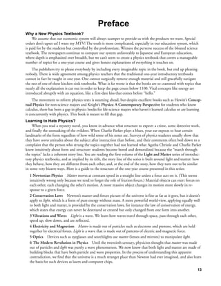 Preface
Why a New Physics Textbook?
     We assume that our economic system will always scamper to provide us with the products we want. Special
orders don’t upset us! I want my MTV! The truth is more complicated, especially in our education system, which
is paid for by the students but controlled by the professoriate. Witness the perverse success of the bloated science
textbook. The newspapers continue to compare our system unfavorably to Japanese and European education,
where depth is emphasized over breadth, but we can’t seem to create a physics textbook that covers a manageable
number of topics for a one-year course and gives honest explanations of everything it touches on.
    The publishers try to please everybody by including every imaginable topic in the book, but end up pleasing
nobody. There is wide agreement among physics teachers that the traditional one-year introductory textbooks
cannot in fact be taught in one year. One cannot surgically remove enough material and still gracefully navigate
the rest of one of these kitchen-sink textbooks. What is far worse is that the books are so crammed with topics that
nearly all the explanation is cut out in order to keep the page count below 1100. Vital concepts like energy are
introduced abruptly with an equation, like a first-date kiss that comes before “hello.”
     The movement to reform physics texts is steaming ahead, but despite excellent books such as Hewitt’s Concep-
tual Physics for non-science majors and Knight’s Physics: A Contemporary Perspective for students who know
calculus, there has been a gap in physics books for life-science majors who haven't learned calculus or are learning
it concurrently with physics. This book is meant to fill that gap.
Learning to Hate Physics?
    When you read a mystery novel, you know in advance what structure to expect: a crime, some detective work,
and finally the unmasking of the evildoer. When Charlie Parker plays a blues, your ear expects to hear certain
landmarks of the form regardless of how wild some of his notes are. Surveys of physics students usually show that
they have worse attitudes about the subject after instruction than before, and their comments often boil down to a
complaint that the person who strung the topics together had not learned what Agatha Christie and Charlie Parker
knew intuitively about form and structure: students become bored and demoralized because the “march through
the topics” lacks a coherent story line. You are reading the first volume of the Light and Matter series of introduc-
tory physics textbooks, and as implied by its title, the story line of the series is built around light and matter: how
they behave, how they are different from each other, and, at the end of the story, how they turn out to be similar
in some very bizarre ways. Here is a guide to the structure of the one-year course presented in this series:
  1 Newtonian Physics Matter moves at constant speed in a straight line unless a force acts on it. (This seems
  intuitively wrong only because we tend to forget the role of friction forces.) Material objects can exert forces on
  each other, each changing the other’s motion. A more massive object changes its motion more slowly in re-
  sponse to a given force.
  2 Conservation Laws Newton’s matter-and-forces picture of the universe is fine as far as it goes, but it doesn’t
  apply to light, which is a form of pure energy without mass. A more powerful world-view, applying equally well
  to both light and matter, is provided by the conservation laws, for instance the law of conservation of energy,
  which states that energy can never be destroyed or created but only changed from one form into another.
  3 Vibrations and Waves Light is a wave. We learn how waves travel through space, pass through each other,
  speed up, slow down, and are reflected.
  4 Electricity and Magnetism Matter is made out of particles such as electrons and protons, which are held
  together by electrical forces. Light is a wave that is made out of patterns of electric and magnetic force.
  5 Optics Devices such as eyeglasses and searchlights use matter (lenses and mirrors) to manipulate light.
  6 The Modern Revolution in Physics Until the twentieth century, physicists thought that matter was made
  out of particles and light was purely a wave phenomenon. We now know that both light and matter are made of
  building blocks that have both particle and wave properties. In the process of understanding this apparent
  contradiction, we find that the universe is a much stranger place than Newton had ever imagined, and also learn
  the basis for such devices as lasers and computer chips.

                                                                                                                    13
 