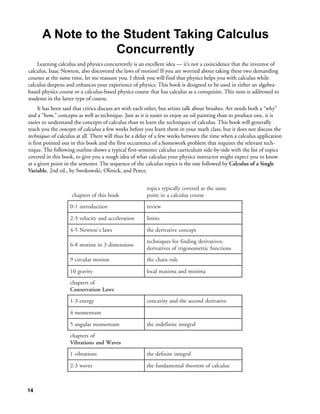A Note to the Student Taking Calculus
                   Concurrently
    Learning calculus and physics concurrently is an excellent idea — it’s not a coincidence that the inventor of
calculus, Isaac Newton, also discovered the laws of motion! If you are worried about taking these two demanding
courses at the same time, let me reassure you. I think you will find that physics helps you with calculus while
calculus deepens and enhances your experience of physics. This book is designed to be used in either an algebra-
based physics course or a calculus-based physics course that has calculus as a corequisite. This note is addressed to
students in the latter type of course.
      It has been said that critics discuss art with each other, but artists talk about brushes. Art needs both a “why”
and a “how,” concepts as well as technique. Just as it is easier to enjoy an oil painting than to produce one, it is
easier to understand the concepts of calculus than to learn the techniques of calculus. This book will generally
teach you the concepts of calculus a few weeks before you learn them in your math class, but it does not discuss the
techniques of calculus at all. There will thus be a delay of a few weeks between the time when a calculus application
is first pointed out in this book and the first occurrence of a homework problem that requires the relevant tech-
nique. The following outline shows a typical first-semester calculus curriculum side-by-side with the list of topics
covered in this book, to give you a rough idea of what calculus your physics instructor might expect you to know
at a given point in the semester. The sequence of the calculus topics is the one followed by Calculus of a Single
Variable, 2nd ed., by Swokowski, Olinick, and Pence.


                                                       topics typically covered at the same
                    chapters of this book              point in a calculus course
                   0-1 introduction                    review

                   2-3 velocity and acceleration       limits

                   4-5 Newton's laws                   the derivative concept
                                                       techniques for finding derivatives;
                   6-8 motion in 3 dimensions
                                                       derivatives of trigonometric functions
                   9 circular motion                   the chain rule

                   10 gravity                          local maxima and minima
                   chapters of
                   Conservation Laws
                   1-3 energy                          concavity and the second derivative

                   4 momentum

                   5 angular momentum                  the indefinite integral
                   chapters of
                   Vibrations and Waves
                   1 vibrations                        the definite integral

                   2-3 waves                           the fundamental theorem of calculus



14
 