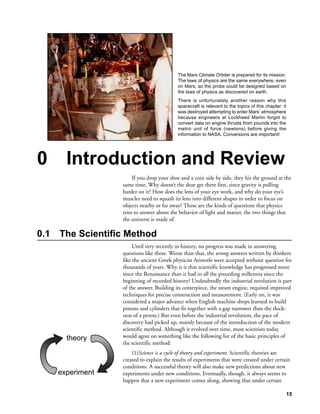 The Mars Climate Orbiter is prepared for its mission.
                                            The laws of physics are the same everywhere, even
                                            on Mars, so the probe could be designed based on
                                            the laws of physics as discovered on earth.
                                            There is unfortunately another reason why this
                                            spacecraft is relevant to the topics of this chapter: it
                                            was destroyed attempting to enter Mars’ atmosphere
                                            because engineers at Lockheed Martin forgot to
                                            convert data on engine thrusts from pounds into the
                                            metric unit of force (newtons) before giving the
                                            information to NASA. Conversions are important!




0       Introduction and Review
                        If you drop your shoe and a coin side by side, they hit the ground at the
                   same time. Why doesn’t the shoe get there first, since gravity is pulling
                   harder on it? How does the lens of your eye work, and why do your eye’s
                   muscles need to squash its lens into different shapes in order to focus on
                   objects nearby or far away? These are the kinds of questions that physics
                   tries to answer about the behavior of light and matter, the two things that
                   the universe is made of.

0.1   The Scientific Method
                        Until very recently in history, no progress was made in answering
                   questions like these. Worse than that, the wrong answers written by thinkers
                   like the ancient Greek physicist Aristotle were accepted without question for
                   thousands of years. Why is it that scientific knowledge has progressed more
                   since the Renaissance than it had in all the preceding millennia since the
                   beginning of recorded history? Undoubtedly the industrial revolution is part
                   of the answer. Building its centerpiece, the steam engine, required improved
                   techniques for precise construction and measurement. (Early on, it was
                   considered a major advance when English machine shops learned to build
                   pistons and cylinders that fit together with a gap narrower than the thick-
                   ness of a penny.) But even before the industrial revolution, the pace of
                   discovery had picked up, mainly because of the introduction of the modern
                   scientific method. Although it evolved over time, most scientists today
        theory     would agree on something like the following list of the basic principles of
                   the scientific method:
                       (1)Science is a cycle of theory and experiment. Scientific theories are
                   created to explain the results of experiments that were created under certain
                   conditions. A successful theory will also make new predictions about new
      experiment   experiments under new conditions. Eventually, though, it always seems to
                   happen that a new experiment comes along, showing that under certain

                                                                                                       15
 