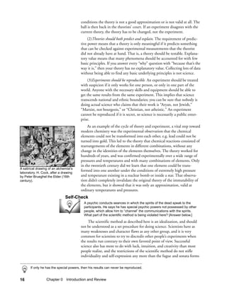 conditions the theory is not a good approximation or is not valid at all. The
                                         ball is then back in the theorists’ court. If an experiment disagrees with the
                                         current theory, the theory has to be changed, not the experiment.
                                              (2)Theories should both predict and explain. The requirement of predic-
                                         tive power means that a theory is only meaningful if it predicts something
                                         that can be checked against experimental measurements that the theorist
                                         did not already have at hand. That is, a theory should be testable. Explana-
                                         tory value means that many phenomena should be accounted for with few
                                         basic principles. If you answer every “why” question with “because that’s the
                                         way it is,” then your theory has no explanatory value. Collecting lots of data
                                         without being able to find any basic underlying principles is not science.
                                             (3)Experiments should be reproducible. An experiment should be treated
                                         with suspicion if it only works for one person, or only in one part of the
                                         world. Anyone with the necessary skills and equipment should be able to
                                         get the same results from the same experiment. This implies that science
                                         transcends national and ethnic boundaries; you can be sure that nobody is
                                         doing actual science who claims that their work is “Aryan, not Jewish,”
                                         “Marxist, not bourgeois,” or “Christian, not atheistic.” An experiment
                                         cannot be reproduced if it is secret, so science is necessarily a public enter-
                                         prise.
                                             As an example of the cycle of theory and experiment, a vital step toward
                                         modern chemistry was the experimental observation that the chemical
                                         elements could not be transformed into each other, e.g. lead could not be
                                         turned into gold. This led to the theory that chemical reactions consisted of
                                         rearrangements of the elements in different combinations, without any
                                         change in the identities of the elements themselves. The theory worked for
                                         hundreds of years, and was confirmed experimentally over a wide range of
                                         pressures and temperatures and with many combinations of elements. Only
                                         in the twentieth century did we learn that one element could be trans-
A satirical drawing of an alchemist’s
                                         formed into one another under the conditions of extremely high pressure
laboratory. H. Cock, after a drawing
by Peter Brueghel the Elder (16th        and temperature existing in a nuclear bomb or inside a star. That observa-
century).                                tion didn’t completely invalidate the original theory of the immutability of
                                         the elements, but it showed that it was only an approximation, valid at
                                         ordinary temperatures and pressures.
                               Self-Check
                                           A psychic conducts seances in which the spirits of the dead speak to the
                                           participants. He says he has special psychic powers not possessed by other
                                           people, which allow him to “channel” the communications with the spirits.
                                           What part of the scientific method is being violated here? [Answer below.]

                                              The scientific method as described here is an idealization, and should
                                         not be understood as a set procedure for doing science. Scientists have as
                                         many weaknesses and character flaws as any other group, and it is very
                                         common for scientists to try to discredit other people’s experiments when
                                         the results run contrary to their own favored point of view. Successful
                                         science also has more to do with luck, intuition, and creativity than most
                                         people realize, and the restrictions of the scientific method do not stifle
                                         individuality and self-expression any more than the fugue and sonata forms

       If only he has the special powers, then his results can never be reproduced.


16                Chapter 0 Introduction and Review
 