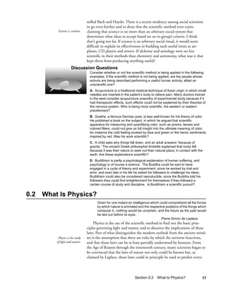stifled Bach and Haydn. There is a recent tendency among social scientists
                                  to go even further and to deny that the scientific method even exists,
           Science is creative.   claiming that science is no more than an arbitrary social system that
                                  determines what ideas to accept based on an in-group’s criteria. I think
                                  that’s going too far. If science is an arbitrary social ritual, it would seem
                                  difficult to explain its effectiveness in building such useful items as air-
                                  planes, CD players and sewers. If alchemy and astrology were no less
                                  scientific in their methods than chemistry and astronomy, what was it that
                                  kept them from producing anything useful?
                      Discussion Questions
                                    Consider whether or not the scientific method is being applied in the following
                                    examples. If the scientific method is not being applied, are the people whose
                                    actions are being described performing a useful human activity, albeit an
                                    unscientific one?
                                    A. Acupuncture is a traditional medical technique of Asian origin in which small
                                    needles are inserted in the patient’s body to relieve pain. Many doctors trained
                                    in the west consider acupuncture unworthy of experimental study because if it
                                    had therapeutic effects, such effects could not be explained by their theories of
                                    the nervous system. Who is being more scientific, the western or eastern
                                    practitioners?
                                    B. Goethe, a famous German poet, is less well known for his theory of color.
                                    He published a book on the subject, in which he argued that scientific
                                    apparatus for measuring and quantifying color, such as prisms, lenses and
                                    colored filters, could not give us full insight into the ultimate meaning of color,
                                    for instance the cold feeling evoked by blue and green or the heroic sentiments
                                    inspired by red. Was his work scientific?
                                    C. A child asks why things fall down, and an adult answers “because of
                                    gravity.” The ancient Greek philosopher Aristotle explained that rocks fell
                                    because it was their nature to seek out their natural place, in contact with the
                                    earth. Are these explanations scientific?
                                    D. Buddhism is partly a psychological explanation of human suffering, and
                                    psychology is of course a science. The Buddha could be said to have
                                    engaged in a cycle of theory and experiment, since he worked by trial and
                                    error, and even late in his life he asked his followers to challenge his ideas.
                                    Buddhism could also be considered reproducible, since the Buddha told his
                                    followers they could find enlightenment for themselves if they followed a
                                    certain course of study and discipline. Is Buddhism a scientific pursuit?


0.2   What Is Physics?
                                         Given for one instant an intelligence which could comprehend all the forces
                                         by which nature is animated and the respective positions of the things which
                                         compose it...nothing would be uncertain, and the future as the past would
                                         be laid out before its eyes.
                                                                                      Pierre Simon de Laplace
                                       Physics is the use of the scientific method to find out the basic prin-
                                  ciples governing light and matter, and to discover the implications of those
                                  laws. Part of what distinguishes the modern outlook from the ancient mind-
           Physics is the study   set is the assumption that there are rules by which the universe functions,
          of light and matter.    and that those laws can be at least partially understood by humans. From
                                  the Age of Reason through the nineteenth century, many scientists began to
                                  be convinced that the laws of nature not only could be known but, as
                                  claimed by Laplace, those laws could in principle be used to predict every-




                                                                    Section 0.2 What Is Physics?                      17
 