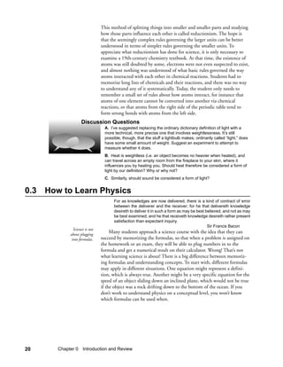 This method of splitting things into smaller and smaller parts and studying
                               how those parts influence each other is called reductionism. The hope is
                               that the seemingly complex rules governing the larger units can be better
                               understood in terms of simpler rules governing the smaller units. To
                               appreciate what reductionism has done for science, it is only necessary to
                               examine a 19th-century chemistry textbook. At that time, the existence of
                               atoms was still doubted by some, electrons were not even suspected to exist,
                               and almost nothing was understood of what basic rules governed the way
                               atoms interacted with each other in chemical reactions. Students had to
                               memorize long lists of chemicals and their reactions, and there was no way
                               to understand any of it systematically. Today, the student only needs to
                               remember a small set of rules about how atoms interact, for instance that
                               atoms of one element cannot be converted into another via chemical
                               reactions, or that atoms from the right side of the periodic table tend to
                               form strong bonds with atoms from the left side.
                   Discussion Questions
                                 A. I’ve suggested replacing the ordinary dictionary definition of light with a
                                 more technical, more precise one that involves weightlessness. It’s still
                                 possible, though, that the stuff a lightbulb makes, ordinarily called “light,” does
                                 have some small amount of weight. Suggest an experiment to attempt to
                                 measure whether it does.
                                 B. Heat is weightless (i.e. an object becomes no heavier when heated), and
                                 can travel across an empty room from the fireplace to your skin, where it
                                 influences you by heating you. Should heat therefore be considered a form of
                                 light by our definition? Why or why not?
                                 C. Similarly, should sound be considered a form of light?


0.3 How to Learn Physics
                                      For as knowledges are now delivered, there is a kind of contract of error
                                      between the deliverer and the receiver; for he that delivereth knowledge
                                      desireth to deliver it in such a form as may be best believed, and not as may
                                      be best examined; and he that receiveth knowledge desireth rather present
                                      satisfaction than expectant inquiry.
                                                                                            Sir Francis Bacon
              Science is not
            about plugging
                                    Many students approach a science course with the idea that they can
             into formulas.    succeed by memorizing the formulas, so that when a problem is assigned on
                               the homework or an exam, they will be able to plug numbers in to the
                               formula and get a numerical result on their calculator. Wrong! That’s not
                               what learning science is about! There is a big difference between memoriz-
                               ing formulas and understanding concepts. To start with, different formulas
                               may apply in different situations. One equation might represent a defini-
                               tion, which is always true. Another might be a very specific equation for the
                               speed of an object sliding down an inclined plane, which would not be true
                               if the object was a rock drifting down to the bottom of the ocean. If you
                               don’t work to understand physics on a conceptual level, you won’t know
                               which formulas can be used when.




20     Chapter 0 Introduction and Review
 