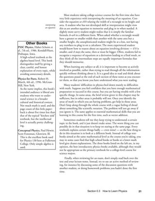Most students taking college science courses for the first time also have
                                        very little experience with interpreting the meaning of an equation. Con-
                                        sider the equation w=A/h relating the width of a rectangle to its height and
                         interpreting   area. A student who has not developed skill at interpretation might view
                         an equation    this as yet another equation to memorize and plug in to when needed. A
                                        slightly more savvy student might realize that it is simply the familiar
                                        formula A=wh in a different form. When asked whether a rectangle would
                                        have a greater or smaller width than another with the same area but a
                                        smaller height, the unsophisticated student might be at a loss, not having
       Other Books                      any numbers to plug in on a calculator. The more experienced student
PSSC Physics, Haber-Schaim et           would know how to reason about an equation involving division — if h is
al., 7th ed., 1986. Kendall/Hunt,       smaller, and A stays the same, then w must be bigger. Often, students fail to
Dubuque, Iowa.                          recognize a sequence of equations as a derivation leading to a final result, so
  A high-school textbook at the         they think all the intermediate steps are equally important formulas that
  algebra-based level. This book        they should memorize.
  distinguishes itself by giving a
  clear, careful, and honest                 When learning any subject at all, it is important to become as actively
  explanation of every topic, while     involved as possible, rather than trying to read through all the information
  avoiding unnecessary details.         quickly without thinking about it. It is a good idea to read and think about
                                        the questions posed at the end of each section of these notes as you encoun-
Physics for Poets, Robert H.            ter them, so that you know you have understood what you were reading.
March, 4th ed., 1996. McGraw-
Hill, New York.                              Many students’ difficulties in physics boil down mainly to difficulties
 As the name implies, this book’s       with math. Suppose you feel confident that you have enough mathematical
 intended audience is liberal arts      preparation to succeed in this course, but you are having trouble with a few
 students who want to under-            specific things. In some areas, the brief review given in this chapter may be
 stand science in a broader             sufficient, but in other areas it probably will not. Once you identify the
 cultural and historical context.       areas of math in which you are having problems, get help in those areas.
 Not much math is used, and the         Don’t limp along through the whole course with a vague feeling of dread
 page count of this little paper-       about something like scientific notation. The problem will not go away if
 back is about five times less than     you ignore it. The same applies to essential mathematical skills that you are
 that of the typical “kitchen sink”     learning in this course for the first time, such as vector addition.
 textbook, but the intellectual             Sometimes students tell me they keep trying to understand a certain
 level is actually pretty challeng-     topic in the book, and it just doesn’t make sense. The worst thing you can
 ing.                                   possibly do in that situation is to keep on staring at the same page. Every
Conceptual Physics, Paul Hewitt.        textbook explains certain things badly — even mine! — so the best thing to
Scott Foresman, Glenview, Ill.          do in this situation is to look at a different book. Instead of college text-
  This is the excellent book used       books aimed at the same mathematical level as the course you’re taking, you
  for Physics 130 here at Fullerton     may in some cases find that high school books or books at a lower math
  College. Only simple algebra is       level give clearer explanations. The three books listed on the left are, in my
  used.                                 opinion, the best introductory physics books available, although they would
                                        not be appropriate as the primary textbook for a college-level course for
                                        science majors.
                                             Finally, when reviewing for an exam, don’t simply read back over the
                                        text and your lecture notes. Instead, try to use an active method of review-
                                        ing, for instance by discussing some of the discussion questions with
                                        another student, or doing homework problems you hadn’t done the first
                                        time.




                                                                   Section 0.3   How to Learn Physics               21
 