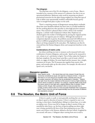 The kilogram
                         The third base unit of the SI is the kilogram, a unit of mass. Mass is
                     intended to be a measure of the amount of a substance, but that is not an
                     operational definition. Bathroom scales work by measuring our planet’s
                     gravitational attraction for the object being weighed, but using that type of
                     scale to define mass operationally would be undesirable because gravity
                     varies in strength from place to place on the earth.
                         There’s a surprising amount of disagreement among physics textbooks
                     about how mass should be defined, but here’s how it’s actually handled by
                     the few working physicists who specialize in ultra-high-precision measure-
                     ments. They maintain a physical object in Paris, which is the standard
                     kilogram, a cylinder made of platinum-iridium alloy. Duplicates are
                     checked against this mother of all kilograms by putting the original and the
                     copy on the two opposite pans of a balance. Although this method of
                     comparison depends on gravity, the problems associated with differences in
                     gravity in different geographical locations are bypassed, because the two
                     objects are being compared in the same place. The duplicates can then be
                     removed from the Parisian kilogram shrine and transported elsewhere in the
                     world.
                     Combinations of metric units
                          Just about anything you want to measure can be measured with some
                     combination of meters, kilograms, and seconds. Speed can be measured in
                     m/s, volume in m3, and density in kg/m3. Part of what makes the SI great is
                     this basic simplicity. No more funny units like a cord of wood, a bolt of
                     cloth, or a jigger of whiskey. No more liquid and dry measure. Just a simple,
                     consistent set of units. The SI measures put together from meters, kilo-
                     grams, and seconds make up the mks system. For example, the mks unit of
                     speed is m/s, not km/hr.


               Discussion question
                       Isaac Newton wrote, “...the natural days are truly unequal, though they are
                       commonly considered as equal, and used for a measure of time... It may be
                       that there is no such thing as an equable motion, whereby time may be
                       accurately measured. All motions may be accelerated or retarded...” Newton
                       was right. Even the modern definition of the second in terms of light emitted by
                       cesium atoms is subject to variation. For instance, magnetic fields could cause
                       the cesium atoms to emit light with a slightly different rate of vibration. What
                       makes us think, though, that a pendulum clock is more accurate than a
                       sundial, or that a cesium atom is a more accurate timekeeper than a pendulum
                       clock? That is, how can one test experimentally how the accuracies of different
                       time standards compare?

0.6   The Newton, the Metric Unit of Force
                         A force is a push or a pull, or more generally anything that can change
                     an object’s speed or direction of motion. A force is required to start a car
                     moving, to slow down a baseball player sliding in to home base, or to make
                     an airplane turn. (Forces may fail to change an object’s motion if they are
                     canceled by other forces, e.g. the force of gravity pulling you down right
                     now is being canceled by the force of the chair pushing up on you.) The
                     metric unit of force is the Newton, defined as the force which, if applied for
                     one second, will cause a 1-kilogram object starting from rest to reach a

                               Section 0.6 The Newton, the Metric Unit of Force                     25
 