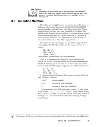 Self-Check
                                        Suppose you could slow down time so that according to your perception, a
                                        beam of light would move across a room at the speed of a slow walk. If you
                                        perceived a nanosecond as if it was a second, how would you perceive a
                                        microsecond?


0.8      Scientific Notation
                                          Most of the interesting phenomena our universe has to offer are not on
                                      the human scale. It would take about 1,000,000,000,000,000,000,000
                                      bacteria to equal the mass of a human body. When the physicist Thomas
                                      Young discovered that light was a wave, it was back in the bad old days
                                      before scientific notation, and he was obliged to write that the time required
                                      for one vibration of the wave was 1/500 of a millionth of a millionth of a
                                      second. Scientific notation is a less awkward way to write very large and
                                      very small numbers such as these. Here’s a quick review.
                                          Scientific notation means writing a number in terms of a product of
                                      something from 1 to 10 and something else that is a power of ten. For
                                      instance,
                                             32 = 3.2 x 101
                                             320 = 3.2 x 102
                                             3200 = 3.2 x 103 ...
                                      Each number is ten times bigger than the previous one.
                                          Since 101 is ten times smaller than 102, it makes sense to use the
                                      notation 100 to stand for one, the number that is in turn ten times smaller
                                      than 101. Continuing on, we can write 10-1 to stand for 0.1, the number
                                      ten times smaller than 100. Negative exponents are used for small numbers:
                                             3.2 = 3.2 x 100
                                             0.32 = 3.2 x 10-1
                                             0.032 = 3.2 x 10-2 ...
                                         A common source of confusion is the notation used on the displays of
                                      many calculators. Examples:
                                          3.2 x 106         (written notation)
                                          3.2E+6            (notation on some calculators)
                                          3.26              (notation on some other calculators)
                                           The last example is particularly unfortunate, because 3.26 really stands
                                      for the number 3.2x3.2x3.2x3.2x3.2x3.2 = 1074, a totally different number
                                      from 3.2 x 106 = 3200000. The calculator notation should never be used in
                                      writing. It’s just a way for the manufacturer to save money by making a
                                      simpler display.




      A microsecond is 1000 times longer than a nanosecond, so it would seem like 1000 seconds, or about 20 minutes.


                                                                     Section 0.8 Scientific Notation                 27
 