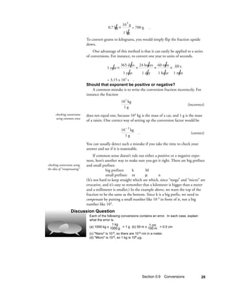 10 3 g
                                                   /
                                            0.7 kg ×             = 700 g       .
                                                        1 kg /
                             To convert grams to kilograms, you would simply flip the fraction upside
                             down.
                                 One advantage of this method is that it can easily be applied to a series
                             of conversions. For instance, to convert one year to units of seconds,


                                               /
                                           1 year ×         /
                                                       365 days
                                                                   ×          /
                                                                       24 hours
                                                                                   ×       / × 60 s
                                                                                       60 min

                                                           /
                                                        1 year                /
                                                                           1 day          /      /
                                                                                       1 hour 1 min
                                           = 3.15 x 107 s .
                             Should that exponent be positive or negative?
                                 A common mistake is to write the conversion fraction incorrectly. For
                             instance the fraction
                                                         3
                                                       10 kg
                                                                                                      (incorrect)
                                                        1g
      checking conversions   does not equal one, because 103 kg is the mass of a car, and 1 g is the mass
       using common sense
                             of a raisin. One correct way of setting up the conversion factor would be
                                                         –3
                                                       10 kg
                                                                       .                                (correct)
                                                         1g

                             You can usually detect such a mistake if you take the time to check your
                             answer and see if it is reasonable.
                                   If common sense doesn’t rule out either a positive or a negative expo-
                             nent, here’s another way to make sure you get it right. There are big prefixes
checking conversions using   and small prefixes:
the idea of “compensating”                big prefixes:     k        M
                                          small prefixes: m         µ        n
                             (It’s not hard to keep straight which are which, since “mega” and “micro” are
                             evocative, and it’s easy to remember that a kilometer is bigger than a meter
                             and a millimeter is smaller.) In the example above, we want the top of the
                             fraction to be the same as the bottom. Since k is a big prefix, we need to
                             compensate by putting a small number like 10-3 in front of it, not a big
                             number like 103.
                  Discussion Question
                               Each of the following conversions contains an error. In each case, explain
                               what the error is.
                                               1 kg                    1 cm
                               (a) 1000 kg x 1000 g = 1 g (b) 50 m x 100 m = 0.5 cm

                               (c) "Nano" is 10-9, so there are 10-9 nm in a meter.
                               (d) "Micro" is 10-6, so 1 kg is 106 µg.




                                                                           Section 0.9 Conversions            29
 