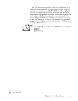 The rules about significant figures are only rules of thumb, and are not
                            a substitute for careful thinking. For instance, $20.00 + $0.05 is $20.05. It
                            need not and should not be rounded off to $20. In general, the sig fig rules
                            work best for multiplication and division, and we also apply them when
                            doing a complicated calculation that involves many types of operations. For
                            simple addition and subtraction, it makes more sense to maintain a fixed
                            number of digits after the decimal point. When in doubt, don’t use the sig
                            fig rules at all: just observe the effect on your final result when you change
                            one piece of your initial data by the maximum amount by which you think
                            it could have been inaccurate.
                      Self-Check
                              How many significant figures are there in each of the following measurements?
                                   (a) 9.937 m
                                   (b) 4.0 s
                                   (c) 0.0000037 kg




(a) 4; (b) 2; (c) 2


                                                         Section 0.10 Significant Figures               31
 