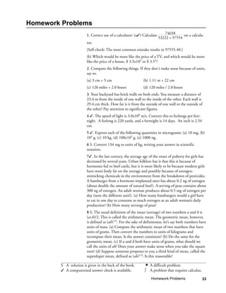 Homework Problems
                        1. Correct use of a calculator: (a) Calculate      74658      on a calcula-
                                                                         53222 + 97554
                        tor.
                        [Self-check: The most common mistake results in 97555.40.]
                        (b) Which would be more like the price of a TV, and which would be more
                        like the price of a house, $ 3.5x105 or $ 3.55?
                        2. Compute the following things. If they don't make sense because of units,
                        say so.
                        (a) 3 cm + 5 cm                       (b) 1.11 m + 22 cm
                        (c) 120 miles + 2.0 hours             (d) 120 miles / 2.0 hours
                        3. Your backyard has brick walls on both ends. You measure a distance of
                        23.4 m from the inside of one wall to the inside of the other. Each wall is
                        29.4 cm thick. How far is it from the outside of one wall to the outside of
                        the other? Pay attention to significant figures.
                        4 . The speed of light is 3.0x108 m/s. Convert this to furlongs per fort-
                        night. A furlong is 220 yards, and a fortnight is 14 days. An inch is 2.54
                        cm.
                        5 . Express each of the following quantities in micrograms: (a) 10 mg, (b)
                        104 g, (c) 10 kg, (d) 100x103 g, (e) 1000 ng.
                        6 S. Convert 134 mg to units of kg, writing your answer in scientific
                        notation.
                        7. In the last century, the average age of the onset of puberty for girls has
                        decreased by several years. Urban folklore has it that this is because of
                        hormones fed to beef cattle, but it is more likely to be because modern girls
                        have more body fat on the average and possibly because of estrogen-
                        mimicking chemicals in the environment from the breakdown of pesticides.
                        A hamburger from a hormone-implanted steer has about 0.2 ng of estrogen
                        (about double the amount of natural beef ). A serving of peas contains about
                        300 ng of estrogen. An adult woman produces about 0.5 mg of estrogen per
                        day (note the different unit!). (a) How many hamburgers would a girl have
                        to eat in one day to consume as much estrogen as an adult woman’s daily
                        production? (b) How many servings of peas?
                        8 S. The usual definition of the mean (average) of two numbers a and b is
                        (a+b)/2. This is called the arithmetic mean. The geometric mean, however,
                        is defined as (ab)1/2. For the sake of definiteness, let’s say both numbers have
                        units of mass. (a) Compute the arithmetic mean of two numbers that have
                        units of grams. Then convert the numbers to units of kilograms and
                        recompute their mean. Is the answer consistent? (b) Do the same for the
                        geometric mean. (c) If a and b both have units of grams, what should we
                        call the units of ab? Does your answer make sense when you take the square
                        root? (d) Suppose someone proposes to you a third kind of mean, called the
                        superduper mean, defined as (ab)1/3. Is this reasonable?

        S A solution is given in the back of the book.            A difficult problem.
         A computerized answer check is available.           ∫   A problem that requires calculus.

                                                                   Homework Problems                  33
 