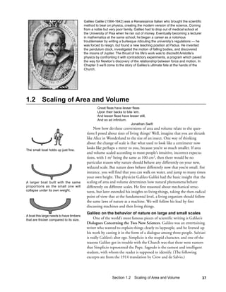 Galileo Galilei (1564-1642) was a Renaissance Italian who brought the scientific
                                          method to bear on physics, creating the modern version of the science. Coming
                                          from a noble but very poor family, Galileo had to drop out of medical school at
                                          the University of Pisa when he ran out of money. Eventually becoming a lecturer
                                          in mathematics at the same school, he began a career as a notorious
                                          troublemaker by writing a burlesque ridiculing the university’s regulations — he
                                          was forced to resign, but found a new teaching position at Padua. He invented
                                          the pendulum clock, investigated the motion of falling bodies, and discovered
                                          the moons of Jupiter. The thrust of his life’s work was to discredit Aristotle’s
                                          physics by confronting it with contradictory experiments, a program which paved
                                          the way for Newton’s discovery of the relationship between force and motion. In
                                          Chapter 3 we’ll come to the story of Galileo’s ultimate fate at the hands of the
                                          Church.




1.2        Scaling of Area and Volume
                                                   Great fleas have lesser fleas
                                                   Upon their backs to bite ‘em.
                                                   And lesser fleas have lesser still,
                                                   And so ad infinitum.
                                                                          Jonathan Swift
                                                Now how do these conversions of area and volume relate to the ques-
                                           tions I posed about sizes of living things? Well, imagine that you are shrunk
                                           like Alice in Wonderland to the size of an insect. One way of thinking
                                           about the change of scale is that what used to look like a centimeter now
The small boat holds up just fine.
                                           looks like perhaps a meter to you, because you’re so much smaller. If area
                                           and volume scaled according to most people’s intuitive, incorrect expecta-
                                           tions, with 1 m2 being the same as 100 cm2, then there would be no
                                           particular reason why nature should behave any differently on your new,
                                           reduced scale. But nature does behave differently now that you’re small. For
                                           instance, you will find that you can walk on water, and jump to many times
                                           your own height. The physicist Galileo Galilei had the basic insight that the
A larger boat built with the same          scaling of area and volume determines how natural phenomena behave
proportions as the small one will          differently on different scales. He first reasoned about mechanical struc-
collapse under its own weight.             tures, but later extended his insights to living things, taking the then-radical
                                           point of view that at the fundamental level, a living organism should follow
                                           the same laws of nature as a machine. We will follow his lead by first
                                           discussing machines and then living things.
                                           Galileo on the behavior of nature on large and small scales
A boat this large needs to have timbers
that are thicker compared to its size.          One of the world’s most famous pieces of scientific writing is Galileo’s
                                           Dialogues Concerning the Two New Sciences. Galileo was an entertaining
                                           writer who wanted to explain things clearly to laypeople, and he livened up
                                           his work by casting it in the form of a dialogue among three people. Salviati
                                           is really Galileo’s alter ego. Simplicio is the stupid character, and one of the
                                           reasons Galileo got in trouble with the Church was that there were rumors
                                           that Simplicio represented the Pope. Sagredo is the earnest and intelligent
                                           student, with whom the reader is supposed to identify. (The following
                                           excerpts are from the 1914 translation by Crew and de Salvio.)




                                                             Section 1.2 Scaling of Area and Volume                          37
 