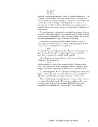 2
              A1 L1
                =             .
              A2 L2
Note that it doesn’t matter where we choose to measure the linear size, L, of
an object. In the case of the violins, for instance, it could have been mea-
sured vertically, horizontally, diagonally, or even from the bottom of the left
f-hole to the middle of the right f-hole. We just have to measure it in a
consistent way on each violin. Since all the parts are assumed to shrink or
expand in the same manner, the ratio L1/L2 is independent of the choice of
measurement.
     It is also important to realize that it is completely unnecessary to have a
formula for the area of a violin. It is only possible to derive simple formulas
for the areas of certain shapes like circles, rectangles, triangles and so on, but
that is no impediment to the type of reasoning we are using.
     Sometimes it is inconvenient to write all the equations in terms of
ratios, especially when more than two objects are being compared. A more
compact way of rewriting the previous equation is
               A∝L 2 .
The symbol “∝” means “is proportional to.” Scientists and engineers often
speak about such relationships verbally using the phrases “scales like” or
“goes like,” for instance “area goes like length squared.”
     All of the above reasoning works just as well in the case of volume.
Volume goes like length cubed:
               V ∝ L3 .
If different objects are made of the same material with the same density,
ρ=m/V, then their masses, m=ρV, are proportional to L3, and so are their
weights. (The symbol for density is ρ, the lower-case Greek letter “rho”.)
    An important point is that all of the above reasoning about scaling only
applies to objects that are the same shape. For instance, a piece of paper is
larger than a pencil, but has a much greater surface-to-volume ratio.
    One of the first things I learned as a teacher was that students were not
very original about their mistakes. Every group of students tends to come
up with the same goofs as the previous class. The following are some
examples of correct and incorrect reasoning about proportionality.




                 Section 1.2 Scaling of Area and Volume                        41
 
