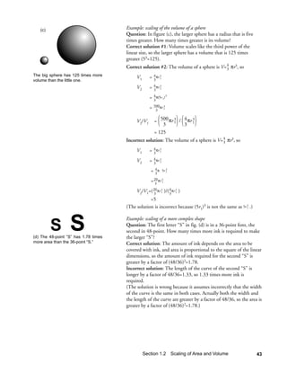 (c)                                Example: scaling of the volume of a sphere
                                      Question: In figure (c), the larger sphere has a radius that is five
                                      times greater. How many times greater is its volume?
                                      Correct solution #1: Volume scales like the third power of the
                                      linear size, so the larger sphere has a volume that is 125 times
                                      greater (53=125).
                                      Correct solution #2: The volume of a sphere is V= 4 πr3, so
                                                                                        3
The big sphere has 125 times more          V1      =    4 πr 3
volume than the little one.                             3 1

                                           V2      =    4 πr 3
                                                        3 2

                                                   =    4 π(5r ) 3
                                                              1
                                                        3

                                                   =    500πr 3
                                                              1
                                                         3

                                           V2/V1        = 500 πr 3 / 4 πr 3
                                                                 1
                                                           3         3 1
                                                        = 125
                                      Incorrect solution: The volume of a sphere is V= 4 πr3, so
                                                                                       3

                                           V1      =    4 πr 3
                                                        3 1

                                           V2      =    4 πr 3
                                                        3 2

                                                    =    4 π ⋅ 5r 3
                                                                  1
                                                         3

                                                    = 20 πr 3
                                                      3 1

                                           V2/V1=( 20 πr 3 )/( 4 πr 3 )
                                                   3 1         3 1
                                                  =5
                                      (The solution is incorrect because (5r1)3 is not the same as 5r 3 .)
                                                                                                      1




         S        S
(d) The 48-point “S” has 1.78 times
                                      Example: scaling of a more complex shape
                                      Question: The first letter “S” in fig. (d) is in a 36-point font, the
                                      second in 48-point. How many times more ink is required to make
                                      the larger “S”?
more area than the 36-point “S.”      Correct solution: The amount of ink depends on the area to be
                                      covered with ink, and area is proportional to the square of the linear
                                      dimensions, so the amount of ink required for the second “S” is
                                      greater by a factor of (48/36)2=1.78.
                                      Incorrect solution: The length of the curve of the second “S” is
                                      longer by a factor of 48/36=1.33, so 1.33 times more ink is
                                      required.
                                      (The solution is wrong because it assumes incorrectly that the width
                                      of the curve is the same in both cases. Actually both the width and
                                      the length of the curve are greater by a factor of 48/36, so the area is
                                      greater by a factor of (48/36)2=1.78.)




                                                Section 1.2 Scaling of Area and Volume                       43
 