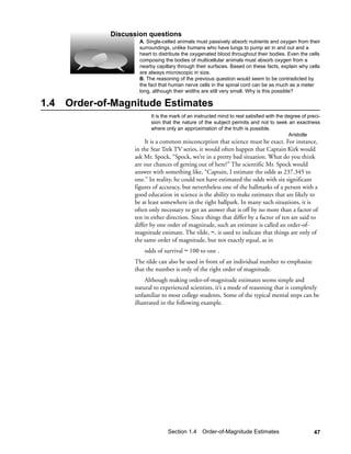 Discussion questions
                      A. Single-celled animals must passively absorb nutrients and oxygen from their
                      surroundings, unlike humans who have lungs to pump air in and out and a
                      heart to distribute the oxygenated blood throughout their bodies. Even the cells
                      composing the bodies of multicellular animals must absorb oxygen from a
                      nearby capillary through their surfaces. Based on these facts, explain why cells
                      are always microscopic in size.
                      B. The reasoning of the previous question would seem to be contradicted by
                      the fact that human nerve cells in the spinal cord can be as much as a meter
                      long, although their widths are still very small. Why is this possible?

1.4   Order-of-Magnitude Estimates
                           It is the mark of an instructed mind to rest satisfied with the degree of preci-
                           sion that the nature of the subject permits and not to seek an exactness
                           where only an approximation of the truth is possible.
                                                                                            Aristotle
                         It is a common misconception that science must be exact. For instance,
                    in the Star Trek TV series, it would often happen that Captain Kirk would
                    ask Mr. Spock, “Spock, we’re in a pretty bad situation. What do you think
                    are our chances of getting out of here?” The scientific Mr. Spock would
                    answer with something like, “Captain, I estimate the odds as 237.345 to
                    one.” In reality, he could not have estimated the odds with six significant
                    figures of accuracy, but nevertheless one of the hallmarks of a person with a
                    good education in science is the ability to make estimates that are likely to
                    be at least somewhere in the right ballpark. In many such situations, it is
                    often only necessary to get an answer that is off by no more than a factor of
                    ten in either direction. Since things that differ by a factor of ten are said to
                    differ by one order of magnitude, such an estimate is called an order-of-
                    magnitude estimate. The tilde, ~, is used to indicate that things are only of
                    the same order of magnitude, but not exactly equal, as in
                        odds of survival ~ 100 to one .
                    The tilde can also be used in front of an individual number to emphasize
                    that the number is only of the right order of magnitude.
                         Although making order-of-magnitude estimates seems simple and
                    natural to experienced scientists, it’s a mode of reasoning that is completely
                    unfamiliar to most college students. Some of the typical mental steps can be
                    illustrated in the following example.




                                  Section 1.4 Order-of-Magnitude Estimates                              47
 