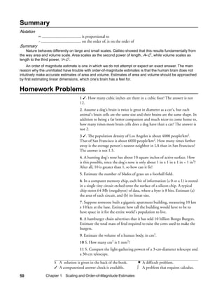 Summary
Notation
           ∝ ....................................... is proportional to
           ~ ........................................ on the order of, is on the order of
Summary
    Nature behaves differently on large and small scales. Galileo showed that this results fundamentally from
the way area and volume scale. Area scales as the second power of length, A∝L2, while volume scales as
length to the third power, V∝L3.
    An order of magnitude estimate is one in which we do not attempt or expect an exact answer. The main
reason why the uninitiated have trouble with order-of-magnitude estimates is that the human brain does not
intuitively make accurate estimates of area and volume. Estimates of area and volume should be approached
by first estimating linear dimensions, which one’s brain has a feel for.

Homework Problems
                                            1 . How many cubic inches are there in a cubic foot? The answer is not
                                            12.
                                            2. Assume a dog's brain is twice is great in diameter as a cat's, but each
                                            animal's brain cells are the same size and their brains are the same shape. In
                                            addition to being a far better companion and much nicer to come home to,
                                            how many times more brain cells does a dog have than a cat? The answer is
                                            not 2.
                                            3 . The population density of Los Angeles is about 4000 people/km2.
                                            That of San Francisco is about 6000 people/km2. How many times farther
                                            away is the average person's nearest neighbor in LA than in San Francisco?
                                            The answer is not 1.5.
                                            4. A hunting dog's nose has about 10 square inches of active surface. How
                                            is this possible, since the dog's nose is only about 1 in x 1 in x 1 in = 1 in3?
                                            After all, 10 is greater than 1, so how can it fit?
                                            5. Estimate the number of blades of grass on a football field.
                                            6. In a computer memory chip, each bit of information (a 0 or a 1) is stored
                                            in a single tiny circuit etched onto the surface of a silicon chip. A typical
                                            chip stores 64 Mb (megabytes) of data, where a byte is 8 bits. Estimate (a)
                                            the area of each circuit, and (b) its linear size.
                                            7. Suppose someone built a gigantic apartment building, measuring 10 km
                                            x 10 km at the base. Estimate how tall the building would have to be to
                                            have space in it for the entire world's population to live.
                                            8. A hamburger chain advertises that it has sold 10 billion Bongo Burgers.
                                            Estimate the total mass of feed required to raise the cows used to make the
                                            burgers.
                                            9. Estimate the volume of a human body, in cm3.
                                            10 S. How many cm2 is 1 mm2?
                                            11 S. Compare the light-gathering powers of a 3-cm-diameter telescope and
                                            a 30-cm telescope.

                       S A solution is given in the back of the book.                           A difficult problem.
                        A computerized answer check is available.                          ∫   A problem that requires calculus.

50               Chapter 1 Scaling and Order-of-Magnitude Estimates
 