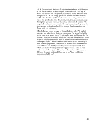12. S. One step on the Richter scale corresponds to a factor of 100 in terms
of the energy absorbed by something on the surface of the Earth, e.g. a
house. For instance, a 9.3-magnitude quake would release 100 times more
energy than an 8.3. The energy spreads out from the epicenter as a wave,
and for the sake of this problem we’ll assume we’re dealing with seismic
waves that spread out in three dimensions, so that we can visualize them as
hemispheres spreading out under the surface of the earth. If a certain 7.6-
magnitude earthquake and a certain 5.6-magnitude earthquake produce the
same amount of vibration where I live, compare the distances from my
house to the two epicenters.
13. In Europe, a piece of paper of the standard size, called A4, is a little
narrower and taller than its American counterpart. The ratio of the height
to the width is the square root of 2, and this has some useful properties. For
instance, if you cut an A4 sheet from left to right, you get two smaller sheets
that have the same proportions. You can even buy sheets of this smaller size,
and they’re called A5. There is a whole series of sizes related in this way, all
with the same proportions. (a) Compare an A5 sheet to an A4 in terms of
area and linear size. (b) The series of paper sizes starts from an A0 sheet,
which has an area of one square meter. Suppose we had a series of boxes
defined in a similar way: the B0 box has a volume of one cubic meter, two
B1 boxes fit exactly inside an B0 box, and so on. What would be the
dimensions of a B0 box?




                                                                             51
 