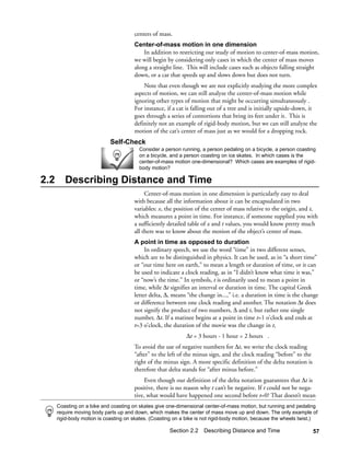 centers of mass.
                                       Center-of-mass motion in one dimension
                                           In addition to restricting our study of motion to center-of-mass motion,
                                       we will begin by considering only cases in which the center of mass moves
                                       along a straight line. This will include cases such as objects falling straight
                                       down, or a car that speeds up and slows down but does not turn.
                                           Note that even though we are not explicitly studying the more complex
                                       aspects of motion, we can still analyze the center-of-mass motion while
                                       ignoring other types of motion that might be occurring simultaneously .
                                       For instance, if a cat is falling out of a tree and is initially upside-down, it
                                       goes through a series of contortions that bring its feet under it. This is
                                       definitely not an example of rigid-body motion, but we can still analyze the
                                       motion of the cat’s center of mass just as we would for a dropping rock.
                             Self-Check
                                         Consider a person running, a person pedaling on a bicycle, a person coasting
                                         on a bicycle, and a person coasting on ice skates. In which cases is the
                                         center-of-mass motion one-dimensional? Which cases are examples of rigid-
                                         body motion?

2.2      Describing Distance and Time
                                            Center-of-mass motion in one dimension is particularly easy to deal
                                       with because all the information about it can be encapsulated in two
                                       variables: x, the position of the center of mass relative to the origin, and t,
                                       which measures a point in time. For instance, if someone supplied you with
                                       a sufficiently detailed table of x and t values, you would know pretty much
                                       all there was to know about the motion of the object’s center of mass.
                                       A point in time as opposed to duration
                                            In ordinary speech, we use the word “time” in two different senses,
                                       which are to be distinguished in physics. It can be used, as in “a short time”
                                       or “our time here on earth,” to mean a length or duration of time, or it can
                                       be used to indicate a clock reading, as in “I didn’t know what time it was,”
                                       or “now’s the time.” In symbols, t is ordinarily used to mean a point in
                                       time, while ∆t signifies an interval or duration in time. The capital Greek
                                       letter delta, ∆, means “the change in...,” i.e. a duration in time is the change
                                       or difference between one clock reading and another. The notation ∆t does
                                       not signify the product of two numbers, ∆ and t, but rather one single
                                       number, ∆t. If a matinee begins at a point in time t=1 o’clock and ends at
                                       t=3 o’clock, the duration of the movie was the change in t,
                                                              ∆t = 3 hours - 1 hour = 2 hours .
                                       To avoid the use of negative numbers for ∆t, we write the clock reading
                                       “after” to the left of the minus sign, and the clock reading “before” to the
                                       right of the minus sign. A more specific definition of the delta notation is
                                       therefore that delta stands for “after minus before.”
                                            Even though our definition of the delta notation guarantees that ∆t is
                                       positive, there is no reason why t can’t be negative. If t could not be nega-
                                       tive, what would have happened one second before t=0? That doesn’t mean
      Coasting on a bike and coasting on skates give one-dimensional center-of-mass motion, but running and pedaling
      require moving body parts up and down, which makes the center of mass move up and down. The only example of
      rigid-body motion is coasting on skates. (Coasting on a bike is not rigid-body motion, because the wheels twist.)

                                                      Section 2.2 Describing Distance and Time                        57
 