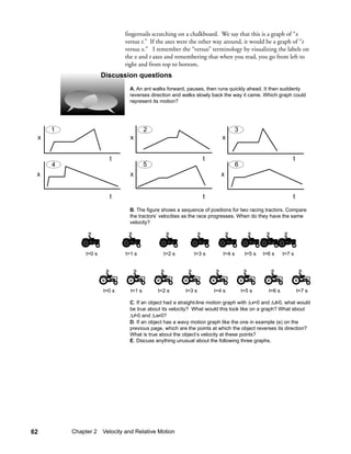fingernails scratching on a chalkboard. We say that this is a graph of “x
                              versus t.” If the axes were the other way around, it would be a graph of “t
                              versus x.” I remember the “versus” terminology by visualizing the labels on
                              the x and t axes and remembering that when you read, you go from left to
                              right and from top to bottom.
                      Discussion questions
                               A. An ant walks forward, pauses, then runs quickly ahead. It then suddenly
                               reverses direction and walks slowly back the way it came. Which graph could
                               represent its motion?




     1                                  2                                      3
 x                              x                                      x


                        t                                      t                                          t
     4                                  5                                      6
 x                              x                                     x


                        t                                      t                                          t

                               B. The figure shows a sequence of positions for two racing tractors. Compare
                               the tractors’ velocities as the race progresses. When do they have the same
                               velocity?




              t=0 s           t=1 s           t=2 s        t=3 s       t=4 s        t=5 s   t=6 s     t=7 s




                      t=0 s     t=1 s       t=2 s      t=3 s       t=4 s           t=5 s      t=6 s           t=7 s

                               C. If an object had a straight-line motion graph with ∆x=0 and ∆t≠0, what would
                               be true about its velocity? What would this look like on a graph? What about
                               ∆t=0 and ∆x≠0?
                               D. If an object has a wavy motion graph like the one in example (e) on the
                               previous page, which are the points at which the object reverses its direction?
                               What is true about the object’s velocity at these points?
                               E. Discuss anything unusual about the following three graphs.




62       Chapter 2 Velocity and Relative Motion
 