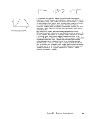 1                           2                           3
                         x                           x                           x

                                            t                           t                           t
                         F. I have been using the term “velocity” and avoiding the more common
                         English word “speed,” because some introductory physics texts define them to
x                        mean different things. They use the word “speed,” and the symbol “s” to mean
                         the absolute value of the velocity, s=|v|. Although I have thrown in my lot with
                         the minority of books that don’t emphasize this distinction in technical
                         vocabulary, there are clearly two different concepts here. Can you think of an
                     t   example of a graph of x vs. t in which the object has constant speed, but not
                         constant velocity?
Discussion question G.   G. In the graph on the left, describe how the object’s velocity changes.
                         H. Two physicists duck out of a boring scientific conference to go get beer. On
                         the way to the bar, they witness an accident in which a pedestrian is injured by
                         a hit-and-run driver. A criminal trial results, and they must testify. In her
                         testimony, Dr. Transverz Waive says, “The car was moving along pretty fast, I’d
                         say the velocity was +40 mi/hr. They saw the old lady too late, and even
                         though they slammed on the brakes they still hit her before they stopped.
                         Then they made a U turn and headed off at a velocity of about -20 mi/hr, I’d
                         say.” Dr. Longitud N.L. Vibrasheun says, “He was really going too fast, maybe
                         his velocity was -35 or -40 mi/hr. After he hit Mrs. Hapless, he turned around
                         and left at a velocity of, oh, I’d guess maybe +20 or +25 mi/hr.” Is their
                         testimony contradictory? Explain.




                                          Section 2.3    Graphs of Motion; Velocity.                    63
 