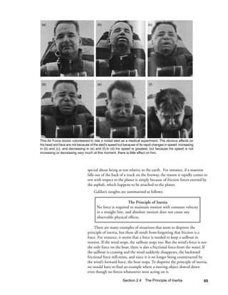 (a)                                    (b)                                (c)




 (d)                                    (e)                                (f)




This Air Force doctor volunteered to ride a rocket sled as a medical experiment. The obvious effects on
his head and face are not because of the sled's speed but because of its rapid changes in speed: increasing
in (b) and (c), and decreasing in (e) and (f).In (d) his speed is greatest, but because his speed is not
increasing or decreasing very much at this moment, there is little effect on him.




                                 special about being at rest relative to the earth. For instance, if a mattress
                                 falls out of the back of a truck on the freeway, the reason it rapidly comes to
                                 rest with respect to the planet is simply because of friction forces exerted by
                                 the asphalt, which happens to be attached to the planet.
                                     Galileo’s insights are summarized as follows:

                                                             The Principle of Inertia
                                       No force is required to maintain motion with constant velocity
                                       in a straight line, and absolute motion does not cause any
                                       observable physical effects.

                                      There are many examples of situations that seem to disprove the
                                 principle of inertia, but these all result from forgetting that friction is a
                                 force. For instance, it seems that a force is needed to keep a sailboat in
                                 motion. If the wind stops, the sailboat stops too. But the wind’s force is not
                                 the only force on the boat; there is also a frictional force from the water. If
                                 the sailboat is cruising and the wind suddenly disappears, the backward
                                 frictional force still exists, and since it is no longer being counteracted by
                                 the wind’s forward force, the boat stops. To disprove the principle of inertia,
                                 we would have to find an example where a moving object slowed down
                                 even though no forces whatsoever were acting on it.

                                                         Section 2.4 The Principle of Inertia                 65
 