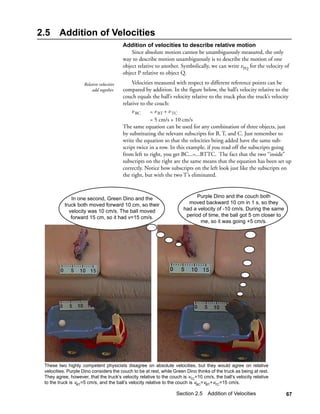 2.5     Addition of Velocities
                                          Addition of velocities to describe relative motion
                                              Since absolute motion cannot be unambiguously measured, the only
                                          way to describe motion unambiguously is to describe the motion of one
                                          object relative to another. Symbolically, we can write vPQ for the velocity of
                                          object P relative to object Q.
                    Relative velocities        Velocities measured with respect to different reference points can be
                        add together.     compared by addition. In the figure below, the ball’s velocity relative to the
                                          couch equals the ball’s velocity relative to the truck plus the truck’s velocity
                                          relative to the couch:
                                               v BC     = v BT + v TC
                                                        = 5 cm/s + 10 cm/s
                                          The same equation can be used for any combination of three objects, just
                                          by substituting the relevant subscripts for B, T, and C. Just remember to
                                          write the equation so that the velocities being added have the same sub-
                                          script twice in a row. In this example, if you read off the subscripts going
                                          from left to right, you get BC...=...BTTC. The fact that the two “inside”
                                          subscripts on the right are the same means that the equation has been set up
                                          correctly. Notice how subscripts on the left look just like the subscripts on
                                          the right, but with the two T’s eliminated.



              In one second, Green Dino and the                              Purple Dino and the couch both
           truck both moved forward 10 cm, so their                      moved backward 10 cm in 1 s, so they
             velocity was 10 cm/s. The ball moved                      had a velocity of -10 cm/s. During the same
              forward 15 cm, so it had v=15 cm/s.                       period of time, the ball got 5 cm closer to
                                                                              me, so it was going +5 cm/s.




 These two highly competent physicists disagree on absolute velocities, but they would agree on relative
 velocities. Purple Dino considers the couch to be at rest, while Green Dino thinks of the truck as being at rest.
 They agree, however, that the truck’s velocity relative to the couch is vTC=10 cm/s, the ball’s velocity relative
 to the truck is vBT=5 cm/s, and the ball’s velocity relative to the couch is vBC=vBT+vTC=15 cm/s.

                                                                   Section 2.5 Addition of Velocities                  67
 