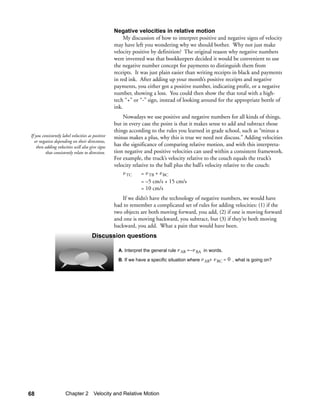 Negative velocities in relative motion
                                                        My discussion of how to interpret positive and negative signs of velocity
                                                   may have left you wondering why we should bother. Why not just make
                                                   velocity positive by definition? The original reason why negative numbers
                                                   were invented was that bookkeepers decided it would be convenient to use
                                                   the negative number concept for payments to distinguish them from
                                                   receipts. It was just plain easier than writing receipts in black and payments
                                                   in red ink. After adding up your month’s positive receipts and negative
                                                   payments, you either got a positive number, indicating profit, or a negative
                                                   number, showing a loss. You could then show the that total with a high-
                                                   tech “+” or “-” sign, instead of looking around for the appropriate bottle of
                                                   ink.
                                                       Nowadays we use positive and negative numbers for all kinds of things,
                                                   but in every case the point is that it makes sense to add and subtract those
                                                   things according to the rules you learned in grade school, such as “minus a
If you consistently label velocities as positive   minus makes a plus, why this is true we need not discuss.” Adding velocities
  or negative depending on their directions,
    then adding velocities will also give signs    has the significance of comparing relative motion, and with this interpreta-
         that consistently relate to direction.    tion negative and positive velocities can used within a consistent framework.
                                                   For example, the truck’s velocity relative to the couch equals the truck’s
                                                   velocity relative to the ball plus the ball’s velocity relative to the couch:
                                                       v TC     = v TB + v BC
                                                                = –5 cm/s + 15 cm/s
                                                                = 10 cm/s
                                                      If we didn’t have the technology of negative numbers, we would have
                                                   had to remember a complicated set of rules for adding velocities: (1) if the
                                                   two objects are both moving forward, you add, (2) if one is moving forward
                                                   and one is moving backward, you subtract, but (3) if they’re both moving
                                                   backward, you add. What a pain that would have been.
                                       Discussion questions

                                                     A. Interpret the general rule v AB =–v BA in words.

                                                     B. If we have a specific situation where v AB+ v BC = 0 , what is going on?




68                    Chapter 2 Velocity and Relative Motion
 