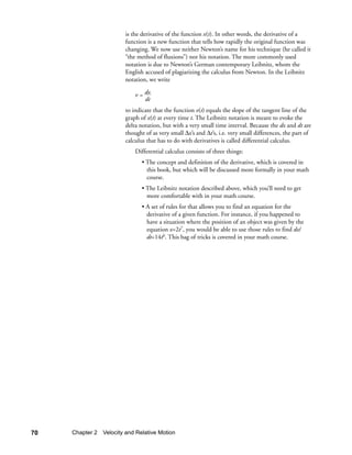 is the derivative of the function x(t). In other words, the derivative of a
                        function is a new function that tells how rapidly the original function was
                        changing. We now use neither Newton’s name for his technique (he called it
                        “the method of fluxions”) nor his notation. The more commonly used
                        notation is due to Newton’s German contemporary Leibnitz, whom the
                        English accused of plagiarizing the calculus from Newton. In the Leibnitz
                        notation, we write

                            v = dx
                                dt
                        to indicate that the function v(t) equals the slope of the tangent line of the
                        graph of x(t) at every time t. The Leibnitz notation is meant to evoke the
                        delta notation, but with a very small time interval. Because the dx and dt are
                        thought of as very small ∆x’s and ∆t’s, i.e. very small differences, the part of
                        calculus that has to do with derivatives is called differential calculus.
                            Differential calculus consists of three things:
                               • The concept and definition of the derivative, which is covered in
                                 this book, but which will be discussed more formally in your math
                                 course.
                               • The Leibnitz notation described above, which you’ll need to get
                                 more comfortable with in your math course.
                               • A set of rules for that allows you to find an equation for the
                                 derivative of a given function. For instance, if you happened to
                                 have a situation where the position of an object was given by the
                                 equation x=2t7, you would be able to use those rules to find dx/
                                 dt=14t6. This bag of tricks is covered in your math course.




70   Chapter 2 Velocity and Relative Motion
 