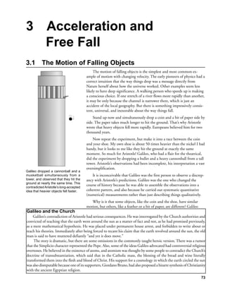 3            Acceleration and
             Free Fall
3.1        The Motion of Falling Objects
                                              The motion of falling objects is the simplest and most common ex-
                                         ample of motion with changing velocity. The early pioneers of physics had a
                                         correct intuition that the way things drop was a message directly from
                                         Nature herself about how the universe worked. Other examples seem less
                                         likely to have deep significance. A walking person who speeds up is making
                                         a conscious choice. If one stretch of a river flows more rapidly than another,
                                         it may be only because the channel is narrower there, which is just an
                                         accident of the local geography. But there is something impressively consis-
                                         tent, universal, and inexorable about the way things fall.
                                             Stand up now and simultaneously drop a coin and a bit of paper side by
                                         side. The paper takes much longer to hit the ground. That’s why Aristotle
                                         wrote that heavy objects fell more rapidly. Europeans believed him for two
                                         thousand years.
                                             Now repeat the experiment, but make it into a race between the coin
                                         and your shoe. My own shoe is about 50 times heavier than the nickel I had
                                         handy, but it looks to me like they hit the ground at exactly the same
                                         moment. So much for Aristotle! Galileo, who had a flair for the theatrical,
                                         did the experiment by dropping a bullet and a heavy cannonball from a tall
                                         tower. Aristotle’s observations had been incomplete, his interpretation a vast
                                         oversimplification.
Galileo dropped a cannonball and a
musketball simultaneously from a             It is inconceivable that Galileo was the first person to observe a discrep-
tower, and observed that they hit the    ancy with Aristotle’s predictions. Galileo was the one who changed the
ground at nearly the same time. This
                                         course of history because he was able to assemble the observations into a
contradicted Aristotle’s long-accepted
idea that heavier objects fell faster.   coherent pattern, and also because he carried out systematic quantitative
                                         (numerical) measurements rather than just describing things qualitatively.
                                            Why is it that some objects, like the coin and the shoe, have similar
                                         motion, but others, like a feather or a bit of paper, are different? Galileo
Galileo and the Church
     Galileo’s contradiction of Aristotle had serious consequences. He was interrogated by the Church authorities and
convicted of teaching that the earth went around the sun as a matter of fact and not, as he had promised previously,
as a mere mathematical hypothesis. He was placed under permanent house arrest, and forbidden to write about or
teach his theories. Immediately after being forced to recant his claim that the earth revolved around the sun, the old
man is said to have muttered defiantly “and yet it does move.”
     The story is dramatic, but there are some omissions in the commonly taught heroic version. There was a rumor
that the Simplicio character represented the Pope. Also, some of the ideas Galileo advocated had controversial religious
overtones. He believed in the existence of atoms, and atomism was thought by some people to contradict the Church’s
doctrine of transubstantiation, which said that in the Catholic mass, the blessing of the bread and wine literally
transformed them into the flesh and blood of Christ. His support for a cosmology in which the earth circled the sun
was also disreputable because one of its supporters, Giordano Bruno, had also proposed a bizarre synthesis of Christianity
with the ancient Egyptian religion.
                                                                                                                        73
 