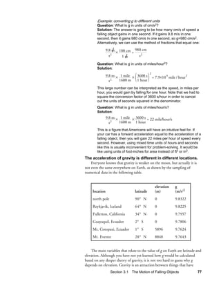Example: converting g to different units
        Question: What is g in units of cm/s2?
        Solution: The answer is going to be how many cm/s of speed a
        falling object gains in one second. If it gains 9.8 m/s in one
        second, then it gains 980 cm/s in one second, so g=980 cm/s2.
        Alternatively, we can use the method of fractions that equal one:

                      /×
                9.8 m 100 cm 980 cm
                            =
                    2          s2
                  s       /
                         1m
        Question: What is g in units of miles/hour2?
        Solution:
                                            2
                9.8 m × 1 mile × 3600 s         = 7.9×10 4 mile / hour 2
                  s2   1600 m    1 hour

        This large number can be interpreted as the speed, in miles per
        hour, you would gain by falling for one hour. Note that we had to
        square the conversion factor of 3600 s/hour in order to cancel
        out the units of seconds squared in the denominator.
        Question: What is g in units of miles/hour/s?
        Solution:
                9.8 m × 1 mile × 3600 s = 22 mile/hour/s
                  s2   1600 m 1 hour
        This is a figure that Americans will have an intuitive feel for. If
        your car has a forward acceleration equal to the acceleration of a
        falling object, then you will gain 22 miles per hour of speed every
        second. However, using mixed time units of hours and seconds
        like this is usually inconvenient for problem-solving. It would be
        like using units of foot-inches for area instead of ft2 or in2.
The acceleration of gravity is different in different locations.
    Everyone knows that gravity is weaker on the moon, but actually it is
not even the same everywhere on Earth, as shown by the sampling of
numerical data in the following table.


                                                  elevation    g
     location                    latitude         (m)          (m/s2)
     north pole                  90° N            0            9.8322
     Reykjavik, Iceland          64° N            0            9.8225
     Fullerton, California       34° N            0            9.7957
     Guayaquil, Ecuador          2° S             0            9.7806
     Mt. Cotopaxi, Ecuador       1° S             5896         9.7624
     Mt. Everest                 28° N            8848         9.7643


    The main variables that relate to the value of g on Earth are latitude and
elevation. Although you have not yet learned how g would be calculated
based on any deeper theory of gravity, it is not too hard to guess why g
depends on elevation. Gravity is an attraction between things that have
                  Section 3.1 The Motion of Falling Objects                77
 
