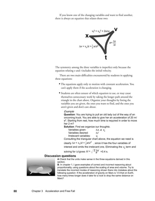 If you know one of the changing variables and want to find another,
                        there is always an equation that relates those two:



                                                            vf2 = vo2 + 2a∆x       v
                                                      x
                                                                                   ∆v
                                                                              a=
                                                                                   ∆t
                                               ∆x = vo∆t + 1 a∆t2
                                                           2




                                                                         t
                        The symmetry among the three variables is imperfect only because the
                        equation relating x and t includes the initial velocity.
                            There are two main difficulties encountered by students in applying
                        these equations:
                           • The equations apply only to motion with constant acceleration. You
                             can’t apply them if the acceleration is changing.
                           • Students are often unsure of which equation to use, or may cause
                             themselves unnecessary work by taking the longer path around the
                             triangle in the chart above. Organize your thoughts by listing the
                             variables you are given, the ones you want to find, and the ones you
                             aren’t given and don’t care about.
                                Example
                                Question: You are trying to pull an old lady out of the way of an
                                oncoming truck. You are able to give her an acceleration of 20 m/
                                s2. Starting from rest, how much time is required in order to move
                                her 2 m?
                                Solution: First we organize our thoughts:
                                    Variables given:         ∆x, a, vo
                                    Variables desired:       ∆t
                                    Irrelevant variables:    vf
                                Consulting the triangular chart above, the equation we need is
                                clearly ∆x = v o∆t + 1 a∆t , since it has the four variables of
                                                          2
                                                     2
                                interest and omits the irrelevant one. Eliminating the vo term and
                                                              ∆
                                solving for ∆t gives ∆t = 2 a x =0.4 s.
               Discussion questions
                          A Check that the units make sense in the three equations derived in this
                          section.
                          B. In chapter 1, I gave examples of correct and incorrect reasoning about
                          proportionality, using questions about the scaling of area and volume. Try to
                          translate the incorrect modes of reasoning shown there into mistakes about the
                          following question: If the acceleration of gravity on Mars is 1/3 that on Earth,
                          how many times longer does it take for a rock to drop the same distance on
                          Mars?




88   Chapter 3 Acceleration and Free Fall
 
