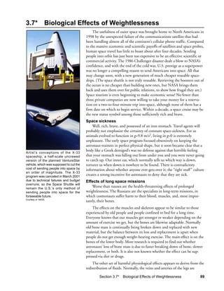3.7*            Biological Effects of Weightlessness
                                             The usefulness of outer space was brought home to North Americans in
                                         1998 by the unexpected failure of the communications satellite that had
                                         been handling almost all of the continent’s cellular phone traffic. Compared
                                         to the massive economic and scientific payoffs of satellites and space probes,
                                         human space travel has little to boast about after four decades. Sending
                                         people into orbit has just been too expensive to be an effective scientific or
                                         commercial activity. The 1986 Challenger disaster dealt a blow to NASA’s
                                         confidence, and with the end of the cold war, U.S. prestige as a superpower
                                         was no longer a compelling reason to send Americans into space. All that
                                         may change soon, with a new generation of much cheaper reusable space-
                                         ships. (The space shuttle is not truly reusable. Retrieving the boosters out of
                                         the ocean is no cheaper than building new ones, but NASA brings them
                                         back and uses them over for public relations, to show how frugal they are.)
                                         Space tourism is even beginning to make economic sense! No fewer than
                                         three private companies are now willing to take your money for a reserva-
                                         tion on a two-to-four minute trip into space, although none of them has a
                                         firm date on which to begin service. Within a decade, a space cruise may be
                                         the new status symbol among those sufficiently rich and brave.
                                         Space sickness
                                             Well, rich, brave, and possessed of an iron stomach. Travel agents will
                                         probably not emphasize the certainty of constant space-sickness. For us
                                         animals evolved to function in g=9.8 m/s2, living in g=0 is extremely
                                         unpleasant. The early space program focused obsessively on keeping the
                                         astronaut-trainees in perfect physical shape, but it soon became clear that a
                                         body like a Greek demigod’s was no defense against that horrible feeling
Artist’s conceptions of the X-33
spaceship, a half-scale uncrewed         that your stomach was falling out from under you and you were never going
version of the planned VentureStar       to catch up. Our inner ear, which normally tells us which way is down,
vehicle, which was supposed to cut the   tortures us when down is nowhere to be found. There is contradictory
cost of sending people into space by     information about whether anyone ever gets over it; the “right stuff ” culture
an order of magnitude. The X-33
program was canceled in March 2001
                                         creates a strong incentive for astronauts to deny that they are sick.
due to technical failures and budget     Effects of long space missions
overruns, so the Space Shuttle will
remain the U.S.’s only method of
                                             Worse than nausea are the health-threatening effects of prolonged
sending people into space for the        weightlessness. The Russians are the specialists in long-term missions, in
forseeable future.                       which cosmonauts suffer harm to their blood, muscles, and, most impor-
Courtesy of NASA.
                                         tantly, their bones.
                                             The effects on the muscles and skeleton appear to be similar to those
                                         experienced by old people and people confined to bed for a long time.
                                         Everyone knows that our muscles get stronger or weaker depending on the
                                         amount of exercise we get, but the bones are likewise adaptable. Normally
                                         old bone mass is continually being broken down and replaced with new
                                         material, but the balance between its loss and replacement is upset when
                                         people do not get enough weight-bearing exercise. The main effect is on the
                                         bones of the lower body. More research is required to find out whether
                                         astronauts’ loss of bone mass is due to faster breaking down of bone, slower
                                         replacement, or both. It is also not known whether the effect can be sup-
                                         pressed via diet or drugs.
                                             The other set of harmful physiological effects appears to derive from the
                                         redistribution of fluids. Normally, the veins and arteries of the legs are

                                                  Section 3.7*   Biological Effects of Weightlessness                 89
 