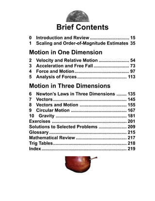 Brief Contents
0 Introduction and Review ............................... 15
1 Scaling and Order-of-Magnitude Estimates 35

Motion in One Dimension
2    Velocity and Relative Motion ........................ 54
3    Acceleration and Free Fall ............................ 73
4    Force and Motion ........................................... 97
5    Analysis of Forces ....................................... 113

Motion in Three Dimensions
6 Newton’s Laws in Three Dimensions ........ 135
7 Vectors .......................................................... 145
8 Vectors and Motion ..................................... 155
9 Circular Motion ............................................ 167
10 Gravity ........................................................ 181
Exercises ........................................................... 201
Solutions to Selected Problems ...................... 209
Glossary ............................................................. 215
Mathematical Review ........................................ 217
Trig Tables.......................................................... 218
Index ................................................................... 219
 