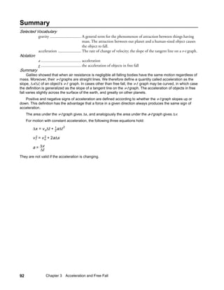 Summary
Selected Vocabulary
            gravity ............................... A general term for the phenomenon of attraction between things having
                                                    mass. The attraction between our planet and a human-sized object causes
                                                    the object to fall.
            acceleration ....................... The rate of change of velocity; the slope of the tangent line on a v-t graph.
Notation
            a ........................................ acceleration
            g ........................................ the acceleration of objects in free fall
Summary
     Galileo showed that when air resistance is negligible all falling bodies have the same motion regardless of
mass. Moreover, their v-t graphs are straight lines. We therefore define a quantity called acceleration as the
slope, ∆v/∆t, of an object’s v-t graph. In cases other than free fall, the v-t graph may be curved, in which case
the definition is generalized as the slope of a tangent line on the v-t graph. The acceleration of objects in free
fall varies slightly across the surface of the earth, and greatly on other planets.
   Positive and negative signs of acceleration are defined according to whether the v-t graph slopes up or
down. This definition has the advantage that a force in a given direction always produces the same sign of
acceleration.
     The area under the v-t graph gives ∆x, and analogously the area under the a-t graph gives ∆v.
     For motion with constant acceleration, the following three equations hold:

         ∆x = v o∆t + 1 a∆t 2
                      2

         v f2 = v o + 2a∆x
                  2


         a = ∆v
             ∆t
They are not valid if the acceleration is changing.




92                Chapter 3 Acceleration and Free Fall
 
