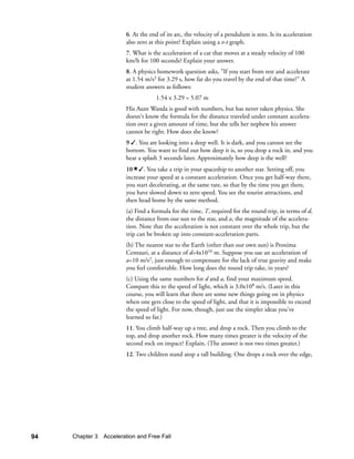 6. At the end of its arc, the velocity of a pendulum is zero. Is its acceleration
                        also zero at this point? Explain using a v-t graph.
                        7. What is the acceleration of a car that moves at a steady velocity of 100
                        km/h for 100 seconds? Explain your answer.
                        8. A physics homework question asks, If you start from rest and accelerate
                        at 1.54 m/s2 for 3.29 s, how far do you travel by the end of that time? A
                        student answers as follows:
                                     1.54 x 3.29 = 5.07 m
                        His Aunt Wanda is good with numbers, but has never taken physics. She
                        doesn't know the formula for the distance traveled under constant accelera-
                        tion over a given amount of time, but she tells her nephew his answer
                        cannot be right. How does she know?
                        9 . You are looking into a deep well. It is dark, and you cannot see the
                        bottom. You want to find out how deep it is, so you drop a rock in, and you
                        hear a splash 3 seconds later. Approximately how deep is the well?
                        10 . You take a trip in your spaceship to another star. Setting off, you
                        increase your speed at a constant acceleration. Once you get half-way there,
                        you start decelerating, at the same rate, so that by the time you get there,
                        you have slowed down to zero speed. You see the tourist attractions, and
                        then head home by the same method.
                        (a) Find a formula for the time, T, required for the round trip, in terms of d,
                        the distance from our sun to the star, and a, the magnitude of the accelera-
                        tion. Note that the acceleration is not constant over the whole trip, but the
                        trip can be broken up into constant-acceleration parts.
                        (b) The nearest star to the Earth (other than our own sun) is Proxima
                        Centauri, at a distance of d=4x1016 m. Suppose you use an acceleration of
                        a=10 m/s2, just enough to compensate for the lack of true gravity and make
                        you feel comfortable. How long does the round trip take, in years?
                        (c) Using the same numbers for d and a, find your maximum speed.
                        Compare this to the speed of light, which is 3.0x108 m/s. (Later in this
                        course, you will learn that there are some new things going on in physics
                        when one gets close to the speed of light, and that it is impossible to exceed
                        the speed of light. For now, though, just use the simpler ideas you've
                        learned so far.)
                        11. You climb half-way up a tree, and drop a rock. Then you climb to the
                        top, and drop another rock. How many times greater is the velocity of the
                        second rock on impact? Explain. (The answer is not two times greater.)
                        12. Two children stand atop a tall building. One drops a rock over the edge,




94   Chapter 3 Acceleration and Free Fall
 
