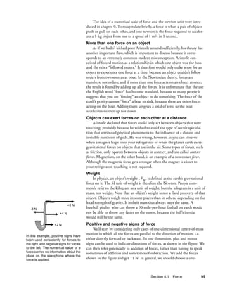 The idea of a numerical scale of force and the newton unit were intro-
                                           duced in chapter 0. To recapitulate briefly, a force is when a pair of objects
                                           push or pull on each other, and one newton is the force required to acceler-
                                           ate a 1-kg object from rest to a speed of 1 m/s in 1 second.
                                           More than one force on an object
                                               As if we hadn’t kicked poor Aristotle around sufficiently, his theory has
                                           another important flaw, which is important to discuss because it corre-
                                           sponds to an extremely common student misconception. Aristotle con-
                                           ceived of forced motion as a relationship in which one object was the boss
                                           and the other “followed orders.” It therefore would only make sense for an
                                           object to experience one force at a time, because an object couldn’t follow
                                           orders from two sources at once. In the Newtonian theory, forces are
                                           numbers, not orders, and if more than one force acts on an object at once,
                                           the result is found by adding up all the forces. It is unfortunate that the use
                                           the English word “force” has become standard, because to many people it
                                           suggests that you are “forcing” an object to do something. The force of the
                                           earth’s gravity cannot “force” a boat to sink, because there are other forces
                                           acting on the boat. Adding them up gives a total of zero, so the boat
                                           accelerates neither up nor down.
                                           Objects can exert forces on each other at a distance
                                                Aristotle declared that forces could only act between objects that were
                                           touching, probably because he wished to avoid the type of occult specula-
                                           tion that attributed physical phenomena to the influence of a distant and
                                           invisible pantheon of gods. He was wrong, however, as you can observe
                                           when a magnet leaps onto your refrigerator or when the planet earth exerts
                                           gravitational forces on objects that are in the air. Some types of forces, such
                                           as friction, only operate between objects in contact, and are called contact
                                           forces. Magnetism, on the other hand, is an example of a noncontact force.
                                           Although the magnetic force gets stronger when the magnet is closer to
                                           your refrigerator, touching is not required.
                                           Weight
                                               In physics, an object’s weight , FW, is defined as the earth’s gravitational
                                           force on it. The SI unit of weight is therefore the Newton. People com-
                                           monly refer to the kilogram as a unit of weight, but the kilogram is a unit of
                                           mass, not weight. Note that an object’s weight is not a fixed property of that
                                           object. Objects weigh more in some places than in others, depending on the
                                           local strength of gravity. It is their mass that always stays the same. A
                               +8 N
   -3 N                                    baseball pitcher who can throw a 90-mile-per-hour fastball on earth would
                        +4 N               not be able to throw any faster on the moon, because the ball’s inertia
                                           would still be the same.
                    +2 N                   Positive and negative signs of force
                                               We’ll start by considering only cases of one-dimensional center-of-mass
In this example, positive signs have
                                           motion in which all the forces are parallel to the direction of motion, i.e.
been used consistently for forces to       either directly forward or backward. In one dimension, plus and minus
the right, and negative signs for forces   signs can be used to indicate directions of forces, as shown in the figure. We
to the left. The numerical value of a      can then refer generically to addition of forces, rather than having to speak
force carries no information about the     sometimes of addition and sometimes of subtraction. We add the forces
place on the saxophone where the
force is applied.                          shown in the figure and get 11 N. In general, we should choose a one-



                                                                                      Section 4.1 Force                 99
 