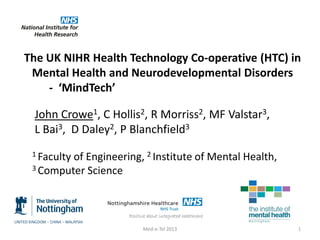 The UK NIHR Health Technology Co-operative (HTC) in
Mental Health and Neurodevelopmental Disorders
- ‘MindTech’
John Crowe1, C Hollis2, R Morriss2, MF Valstar3,
L Bai3, D Daley2, P Blanchfield3
1 Faculty

of Engineering, 2 Institute of Mental Health,
3 Computer Science

Med-e-Tel 2013

1

 