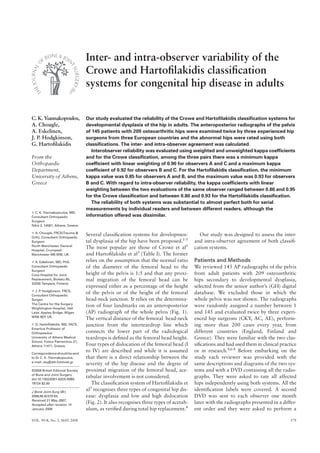 VOL. 90-B, No. 5, MAY 2008 579
Inter- and intra-observer variability of the
Crowe and Hartoﬁlakidis classiﬁcation
systems for congenital hip disease in adults
C. K. Yiannakopoulos,
A. Chougle,
A. Eskelinen,
J. P. Hodgkinson,
G. Hartoﬁlakidis
From the
Orthopaedic
Department,
University of Athens,
Greece
C. K. Yiannakopoulos, MD,
Consultant Orthopaedic
Surgeon
Nikis 2, 14561, Athens, Greece.
A. Chougle, FRCS(Trauma &
Orth), Consultant Orthopaedic
Surgeon
North Manchester General
Hospital, Crumpsall,
Manchester M8 5RB, UK.
A. Eskelinen, MD, PhD,
Consultant Orthopaedic
Surgeon
Coxa Hospital for Joint
Replacement, Biokatu 6b,
33250 Tampere, Finland.
J. P. Hodgkinson, FRCS,
Consultant Orthopaedic
Surgen
The Centre for Hip Surgery
Wrightington Hospital, Hall
Lane, Appley Bridge, Wigan
WN6 9EP, UK.
G. Hartoﬁlakidis, MD, FACS,
Emeritus Professor of
Orthopaedics
University of Athens Medical
School, Fotiou Patriarchou 21,
Athens 11471, Greece.
Correspondence should be sent
to Dr C. K. Yiannakopoulos;
e-mail: cky@ath.forthnet.gr
©2008 British Editorial Society
of Bone and Joint Surgery
doi:10.1302/0301-620X.90B5.
19724 $2.00
J Bone Joint Surg [Br]
2008;90-B:579-83.
Received 21 May 2007;
Accepted after revision 14
January 2008
Our study evaluated the reliability of the Crowe and Hartoﬁlakidis classiﬁcation systems for
developmental dysplasia of the hip in adults. The anteroposterior radiographs of the pelvis
of 145 patients with 209 osteoarthritic hips were examined twice by three experienced hip
surgeons from three European countries and the abnormal hips were rated using both
classiﬁcations. The inter- and intra-observer agreement was calculated.
Interobserver reliability was evaluated using weighted and unweighted kappa coefﬁcients
and for the Crowe classiﬁcation, among the three pairs there was a minimum kappa
coefﬁcient with linear weighting of 0.90 for observers A and C and a maximum kappa
coefﬁcient of 0.92 for observers B and C. For the Hartoﬁlakidis classiﬁcation, the minimum
kappa value was 0.85 for observers A and B, and the maximum value was 0.93 for observers
B and C. With regard to intra-observer reliability, the kappa coefﬁcients with linear
weighting between the two evaluations of the same observer ranged between 0.86 and 0.95
for the Crowe classiﬁcation and between 0.80 and 0.93 for the Hartoﬁlakidis classiﬁcation.
The reliability of both systems was substantial to almost perfect both for serial
measurements by individual readers and between different readers, although the
information offered was dissimilar.
Several classiﬁcation systems for developmen-
tal dysplasia of the hip have been proposed.1-5
The most popular are those of Crowe et al1
and Hartoﬁlakidis et al3
(Table I). The former
relies on the assumption that the normal ratio
of the diameter of the femoral head to the
height of the pelvis is 1:5 and that any proxi-
mal migration of the femoral head can be
expressed either as a percentage of the height
of the pelvis or of the height of the femoral
head-neck junction. It relies on the determina-
tion of four landmarks on an anteroposterior
(AP) radiograph of the whole pelvis (Fig. 1).
The vertical distance of the femoral head-neck
junction from the interteardrop line which
connects the lower part of the radiological
teardrops is deﬁned as the femoral head height.
Four types of dislocation of the femoral head (I
to IV) are described and while it is assumed
that there is a direct relationship between the
severity of the hip disease and the degree of
proximal migration of the femoral head, ace-
tabular involvement is not considered.
The classiﬁcation system of Hartoﬁlakidis et
al3
recognises three types of congenital hip dis-
ease: dysplasia and low and high dislocation
(Fig. 2). It also recognises three types of acetab-
ulum, as veriﬁed during total hip replacement.4
Our study was designed to assess the inter-
and intra-observer agreement of both classiﬁ-
cation systems.
Patients and Methods
We reviewed 145 AP radiographs of the pelvis
from adult patients with 209 osteoarthritic
hips secondary to developmental dysplasia,
selected from the senior author’s (GH) digital
database. We excluded those in which the
whole pelvis was not shown. The radiographs
were randomly assigned a number between 1
and 145 and evaluated twice by three experi-
enced hip surgeons (CKY, AC, AE), perform-
ing more than 200 cases every year, from
different countries (England, Finland and
Greece). They were familiar with the two clas-
siﬁcations and had used them in clinical practice
or in research.4,6-8
Before embarking on the
study each reviewer was provided with the
same descriptions and diagrams of the two sys-
tems and with a DVD containing all the radio-
graphs. They were asked to rate all affected
hips independently using both systems. All the
identiﬁcation labels were covered. A second
DVD was sent to each observer one month
later with the radiographs presented in a differ-
ent order and they were asked to perform a
 