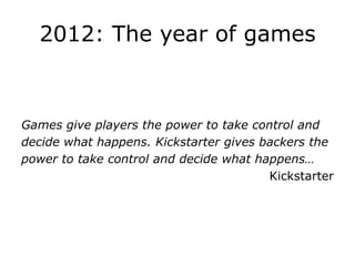 2012: The year of games



Games give players the power to take control and
decide what happens. Kickstarter gives backers the
power to take control and decide what happens…
                                        Kickstarter
 