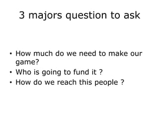 3 majors question to ask


• How much do we need to make our
  game?
• Who is going to fund it ?
• How do we reach this people ?
 