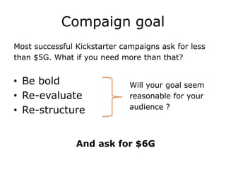 Compaign goal
Most successful Kickstarter campaigns ask for less
than $5G. What if you need more than that?


• Be bold                     Will your goal seem
• Re-evaluate                 reasonable for your
                              audience ?
• Re-structure


                And ask for $6G
 