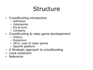 Structure
• Crowdfunding introduction
   –   Definition
   –   Catergories
   –   Pro & cons
   –   Company
• Crowdfunding & video game developement
   –   History
   –   Expansion
   –   2012: year of video games
   –   Specific platform
• A Strategic approach to crowdfunding
• Local constraint
• Reference
 