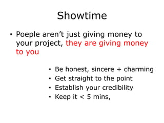 Showtime
• Poeple aren’t just giving money to
  your project, they are giving money
  to you

          •   Be honest, sincere + charming
          •   Get straight to the point
          •   Establish your credibility
          •   Keep it < 5 mins,
 