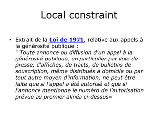 Local constraint

• Extrait de la Loi de 1971, relative aux appels à
  la générosité publique :
  « Toute annonce ou diffusion d'un appel à la
  générosité publique, en particulier par voie de
  presse, d'affiches, de tracts, de bulletins de
  souscription, même distribués à domicile ou par
  tout autre moyen d'information, ne peut être
  faite que si l'appel a été autorisé et que si
  l'annonce mentionne le numéro de l'autorisation
  prévue au premier alinéa ci-dessus »
 