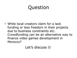 Question


• While local creators claim for a lack
  funding or less freedom in their projects
  due to business constraints etc. Is
  Crowdfunding an alternative way to
  finance video games development in
  Morocco?
             Let’s discuss 
 